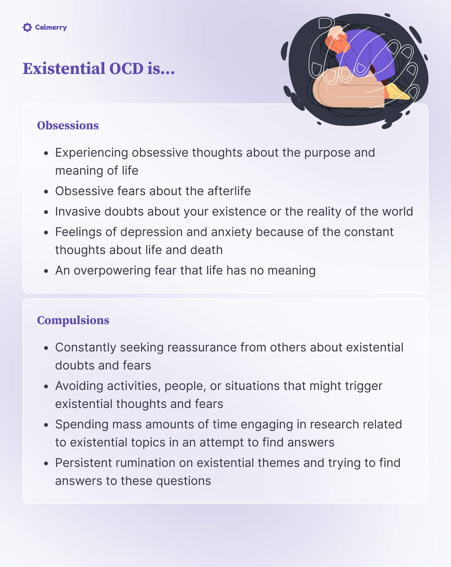 Existential OCD is… Obsessions Experiencing obsessive thoughts about the purpose and meaning of life Obsessive fears about the afterlife Invasive doubts about your existence or the reality of the world Feelings of depression and anxiety because of the constant thoughts about life and death An overpowering fear that life has no meaning Compulsions Constantly seeking reassurance from others about existential doubts and fears Avoiding activities, people, or situations that might trigger existential thoughts and fears Spending mass amounts of time engaging in research related to existential topics in an attempt to find answers Persistent rumination on existential themes and trying to find answers to these questions