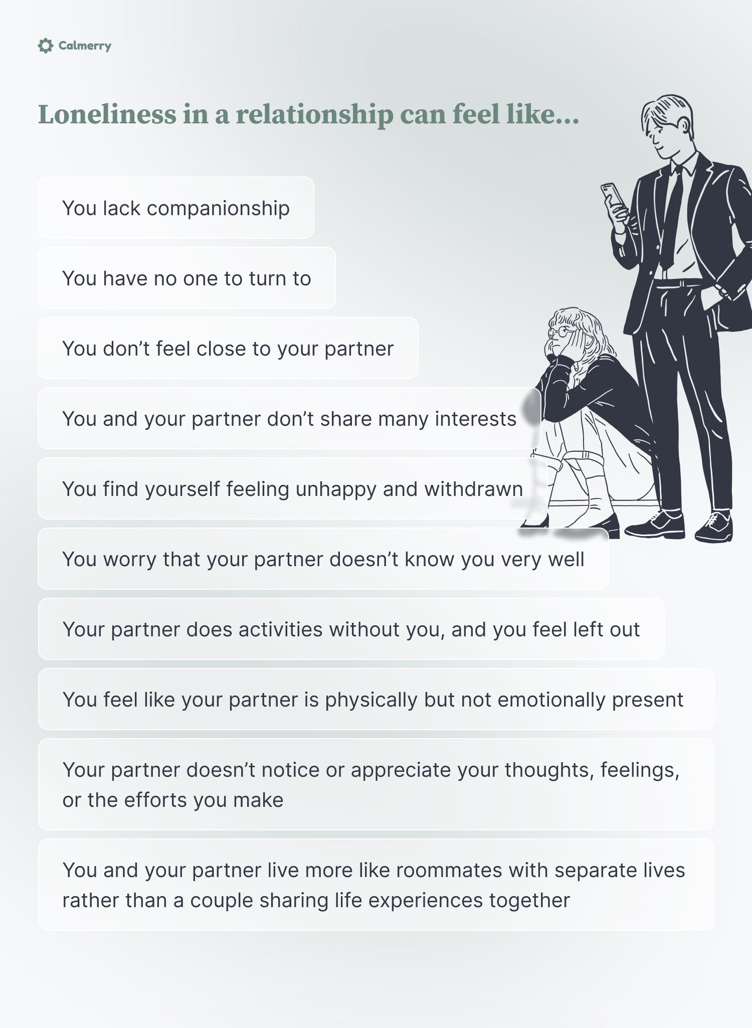 Loneliness in a relationship can feel like… You lack companionship You have no one to turn to You don’t feel close to your partner You and your partner don’t share many interests You find yourself feeling unhappy and withdrawn You worry that your partner doesn’t know you very well Your partner does activities without you, and you feel left out You feel like your partner is physically but not emotionally present Your partner doesn’t notice or appreciate your thoughts, feelings, or the efforts you make You and your partner live more like roommates with separate lives rather than a couple sharing life experiences together