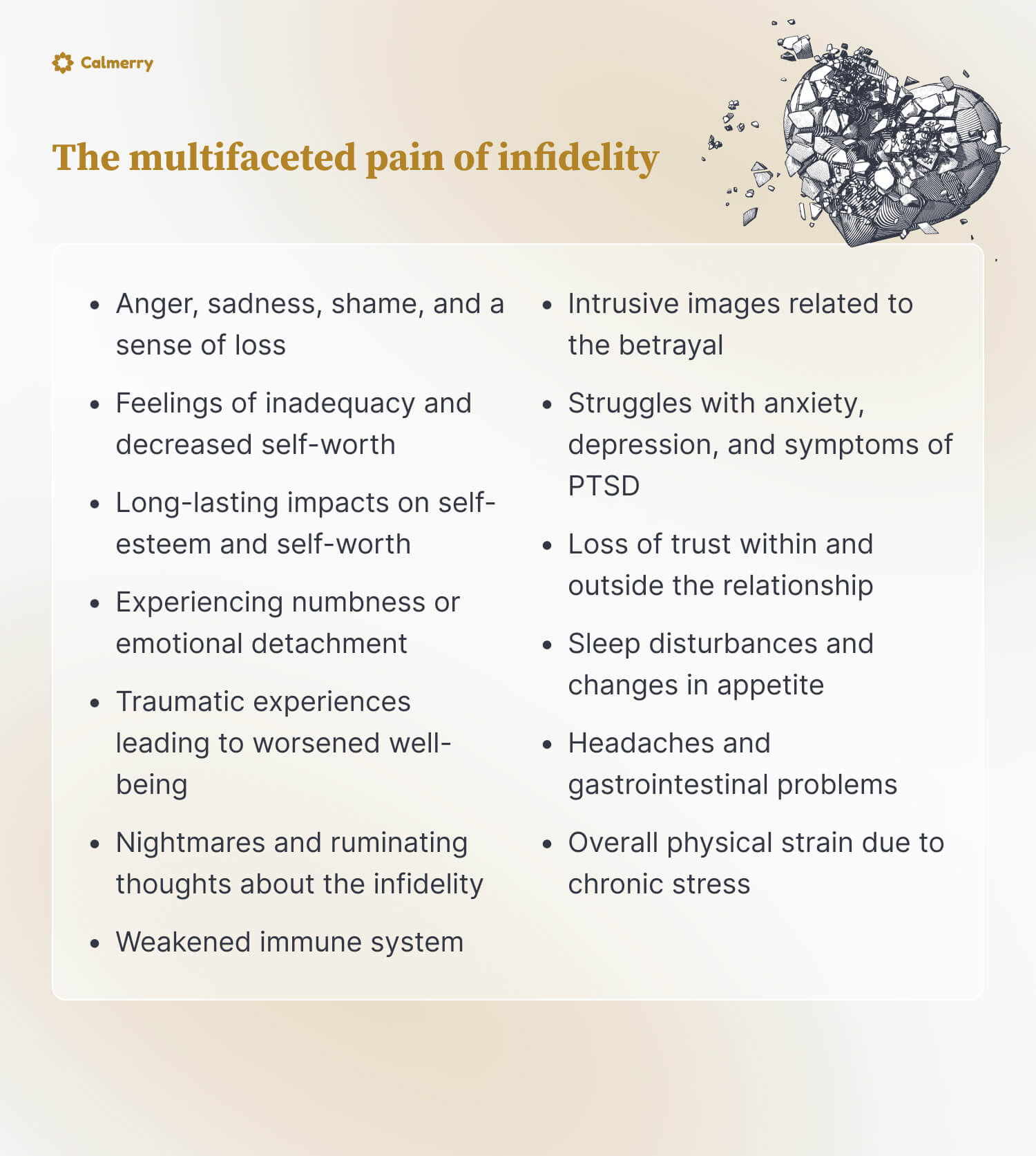 The multifaceted pain of infidelity

Anger, sadness, shame, and a sense of loss
Feelings of inadequacy and decreased self-worth
Long-lasting impacts on self-esteem and self-worth
Experiencing numbness or emotional detachment
Traumatic experiences leading to worsened well-being
Nightmares and ruminating thoughts about the infidelity
Intrusive images related to the betrayal
Struggles with anxiety, depression, and symptoms of PTSD
Loss of trust within and outside the relationship
Sleep disturbances and changes in appetite
Headaches and gastrointestinal problems
Weakened immune system
Overall physical strain due to chronic stress
