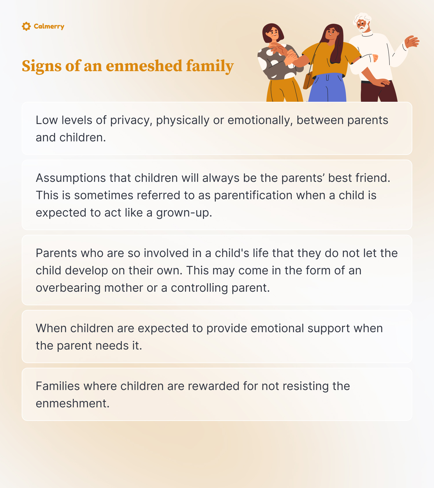 Low levels of privacy, physically or emotionally, between parents and children.
Assumptions that children will always be the parents’ best friend. This is sometimes referred to as parentification when a child is expected to act like a grown-up.
Parents who are so involved in a child's life that they do not let the child develop on their own. This may come in the form of an overbearing mother or a controlling parent.
When children are expected to provide emotional support when the parent needs it. This would be another example of parentification.
Families where children are rewarded for not resisting the enmeshment.