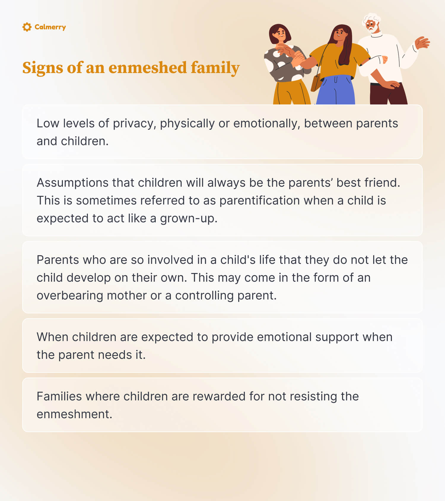 Low levels of privacy, physically or emotionally, between parents and children.
Assumptions that children will always be the parents’ best friend. This is sometimes referred to as parentification when a child is expected to act like a grown-up.
Parents who are so involved in a child's life that they do not let the child develop on their own. This may come in the form of an overbearing mother or a controlling parent.
When children are expected to provide emotional support when the parent needs it. This would be another example of parentification.
Families where children are rewarded for not resisting the enmeshment.