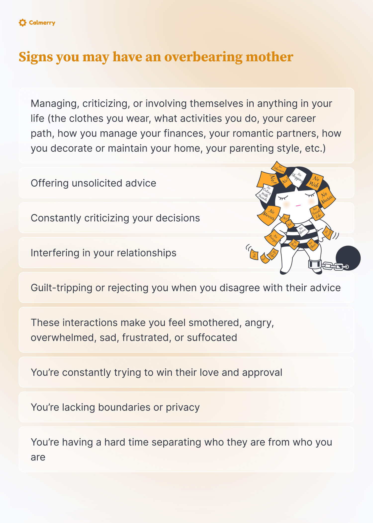 Signs you may have an overbearing mother  Managing, criticizing, or involving themselves in anything in your life (the clothes you wear, what activities you do, your career path, how you manage your finances, your romantic partners, how you decorate or maintain your home, your parenting style, etc.) Offering unsolicited advice Constantly criticizing your decisions Interfering in your relationships Guilt-tripping or rejecting you when you disagree with their advice These interactions make you feel smothered, angry, overwhelmed, sad, frustrated, or suffocated You’re constantly trying to win their love and approval You’re prioritizing how things seem to them rather than how they feel to you You’re lacking boundaries or privacy You’re having a hard time separating who they are from who you are