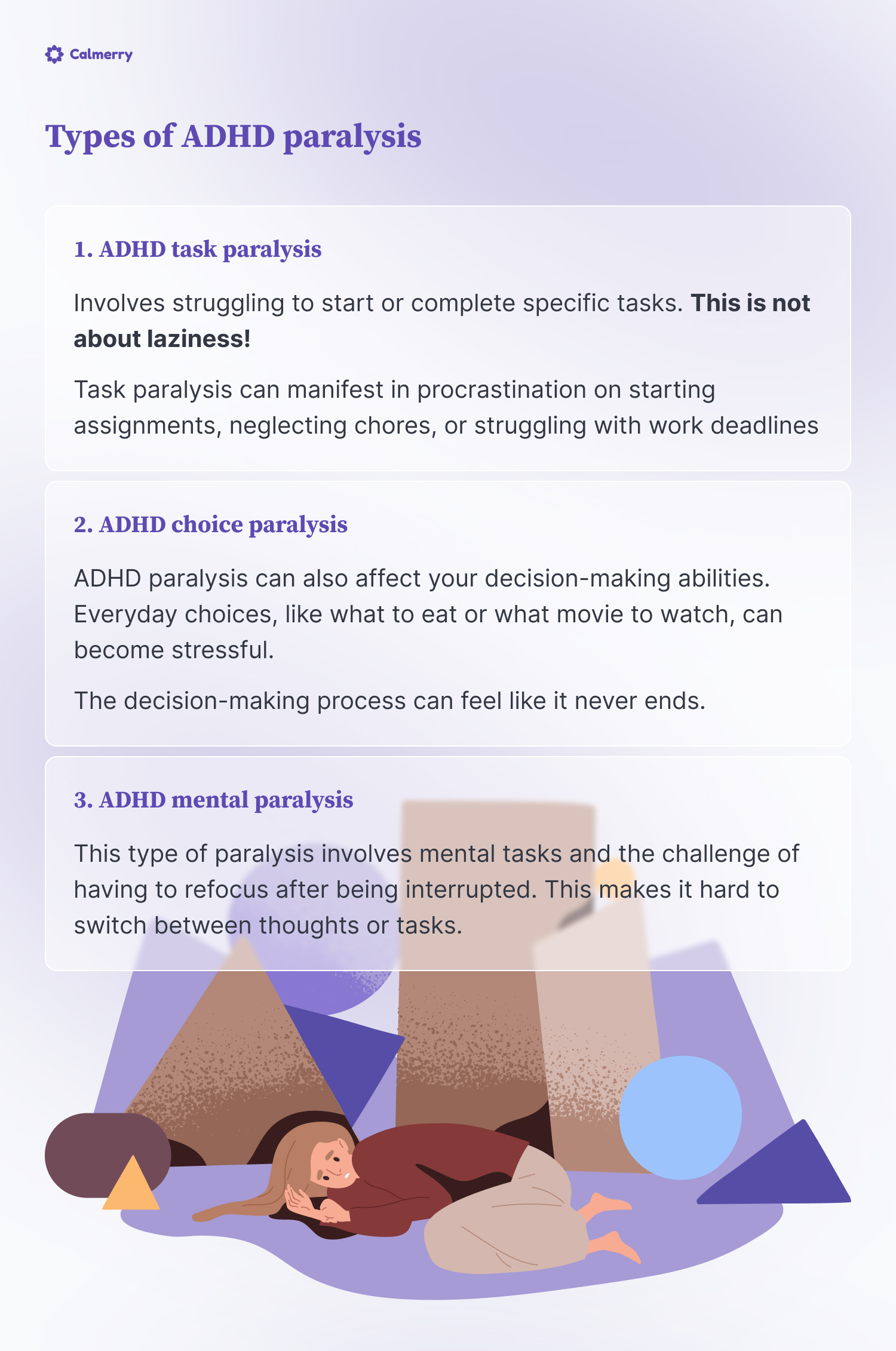 Types of ADHD paralysis  ADHD task paralysis Involves struggling to start or complete specific tasks. This is not about laziness!  It becomes an actual challenge to be a responsible adult at times.  Task paralysis can manifest in several ways:  Procrastination on starting assignments Neglecting chores (forgetting laundry in the washer is a common one) Or struggling with work deadlines  ADHD choice paralysis ADHD paralysis can also affect your decision-making abilities. Everyday choices, like what to eat or what movie to watch, can become stressful.  The decision-making process can feel like it never ends.  ADHD mental paralysis This type of paralysis involves mental tasks and the challenge of having to refocus after being interrupted. This makes it hard to switch between thoughts or tasks.