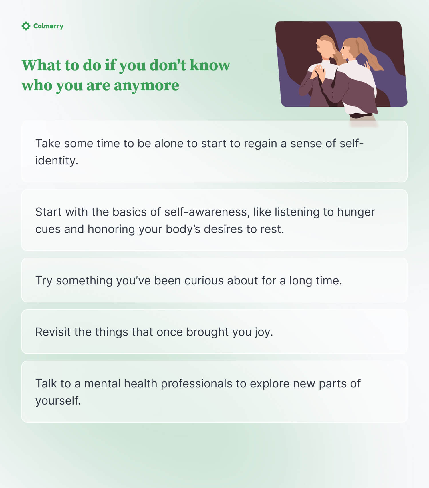 What to do if you don't know who you are anymore? Take some time to be alone to start to regain a sense of self-identity.  Start with the basics of self-awareness, like listening to hunger cues and honoring your body’s desires to rest. Try something you’ve been curious about for a long time. Revisit the things that once brought you joy. Talk to a mental health professionals to explore new parts of yourself.