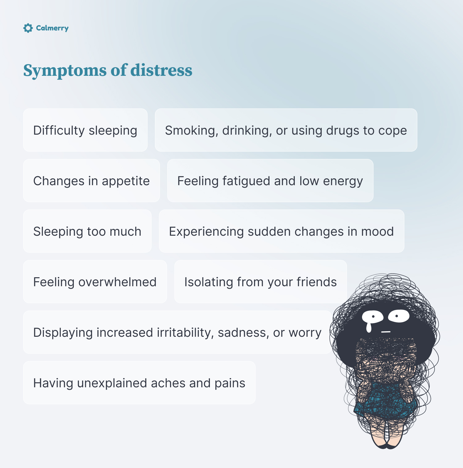 Symptoms of distress
Difficulty sleeping
Sleeping too much
Changes in appetite
Being unable to relax
Feeling overwhelmed
Isolating from your friends
Feeling fatigued and low energy
Having unexplained aches and pains
Experiencing sudden changes in mood
Smoking, drinking, or using drugs to cope
Displaying increased irritability, sadness, or worry