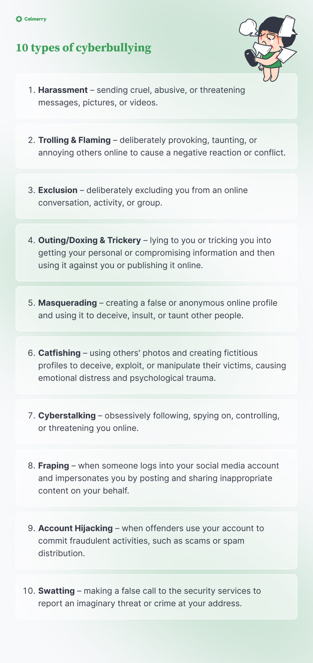 10 types of cyberbullying:
1. Harassment – sending cruel, abusive, or threatening messages, pictures, or videos. 
2. Trolling & Flaming – deliberately provoking, taunting, or annoying others online to cause a negative reaction or conflict. 
3. Exclusion – deliberately excluding you from an online conversation, activity, or group. 
4. Outing/Doxing & Trickery – lying to you or tricking you into getting your personal or compromising information and then using it against you or publishing it online. 
5. Masquerading – creating a false or anonymous online profile and using it to deceive, insult, or taunt other people. 
6. Catfishing – using others' photos and creating fictitious profiles to deceive, exploit, or manipulate their victims, causing emotional distress and psychological trauma.
7. Cyberstalking – obsessively following, spying on, controlling, or threatening you online.
8. Fraping – when someone logs into your social media account and impersonates you by posting and sharing inappropriate content on your behalf. 
9. Account Hijacking – when offenders use your account to commit fraudulent activities, such as scams or spam distribution.
10. Swatting – making a false call to the security services to report an imaginary threat or crime at your address.