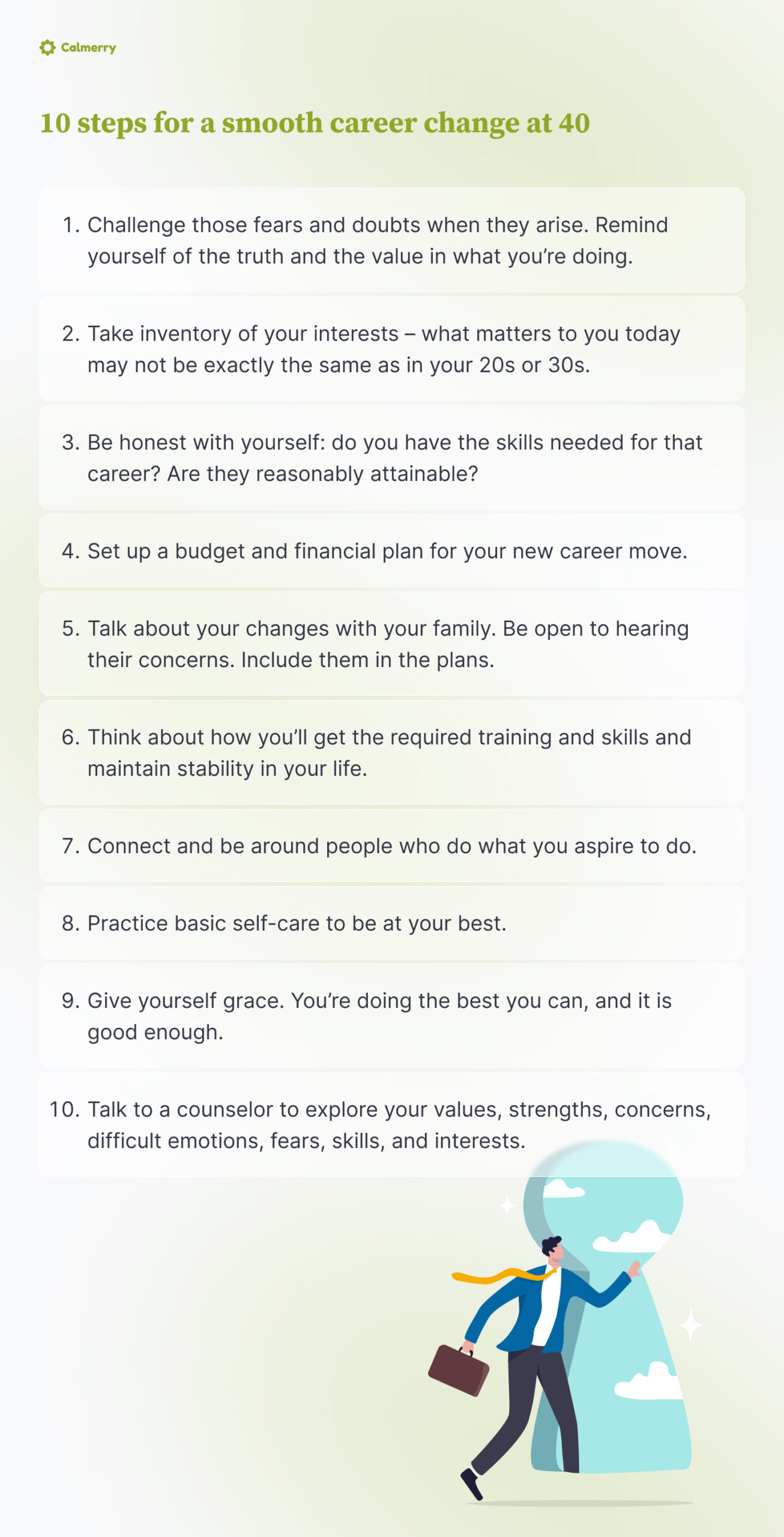 10 steps for a smooth career change at 40 
Challenge those fears and doubts when they arise. Remind yourself of the truth and the value in what you’re doing. 
Take inventory of your interests – what matters to you today may not be exactly the same as in your 20s or 30s.
Be honest with yourself: do you have the skills needed for that career? Are they reasonably attainable? 
Set up a budget and financial plan for your new career move.
Talk about your changes with your family. Be open to hearing their concerns. Include them in the plans. 
Think about how you’ll get the required training and skills and maintain stability in your life.
Connect and be around people who do what you aspire to do.
Practice basic self-care to be at your best.
Give yourself grace. You’re doing the best you can, and it is good enough. 
 Talk to a counselor to explore your values, strengths, concerns, difficult emotions, fears, skills, and interests.