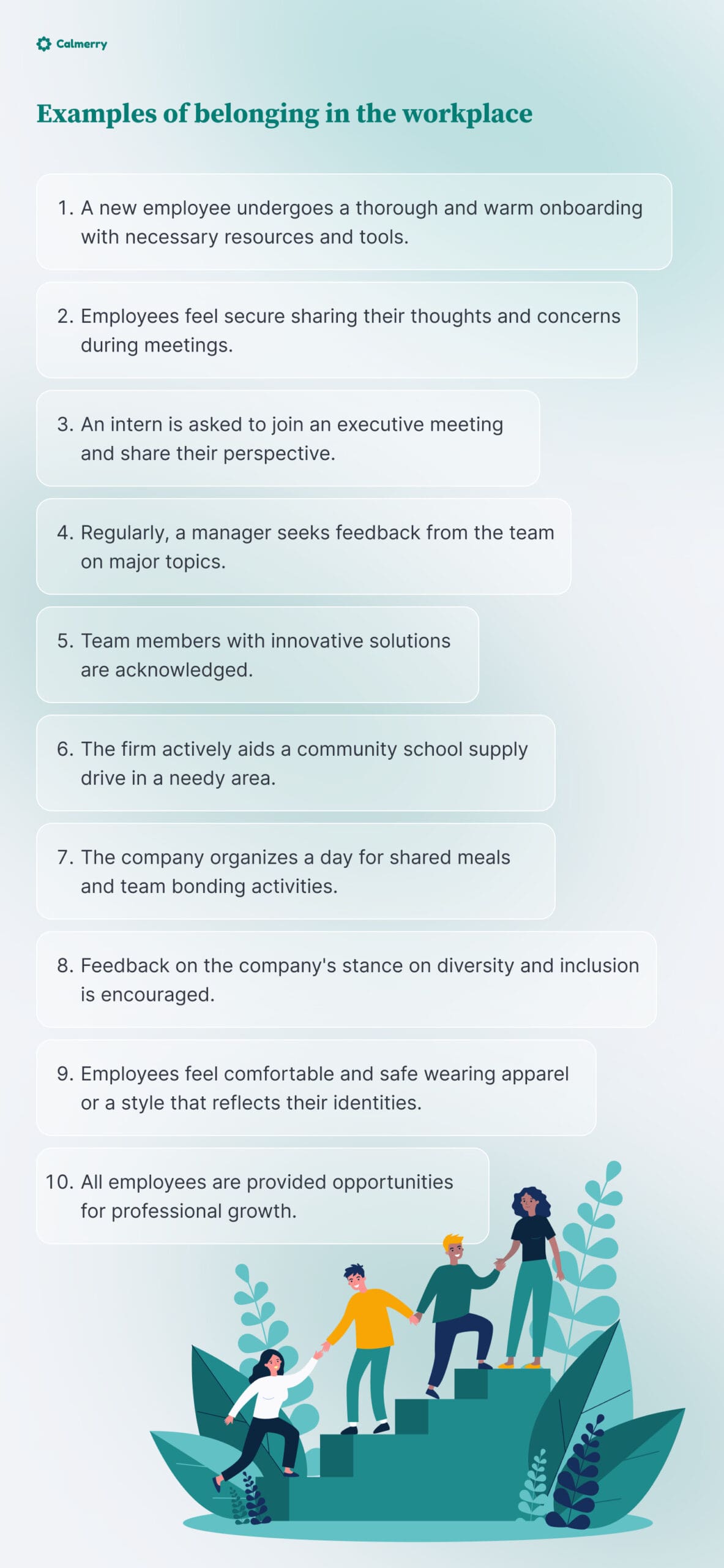 Examples of belonging in the workplace
A new employee undergoes a thorough and warm onboarding with necessary resources and tools.
Employees feel secure sharing their thoughts and concerns during meetings.
An intern is asked to join an executive meeting and share their perspective.
Regularly, a manager seeks feedback from the team on major topics.
Team members with innovative solutions are acknowledged.
The firm actively aids a community school supply drive in a needy area.
The company organizes a day for shared meals and team bonding activities.
Feedback on the company's stance on diversity and inclusion is encouraged.
Employees feel comfortable and safe wearing apparel or a style that reflects their identities.
 All employees are provided opportunities for professional growth.