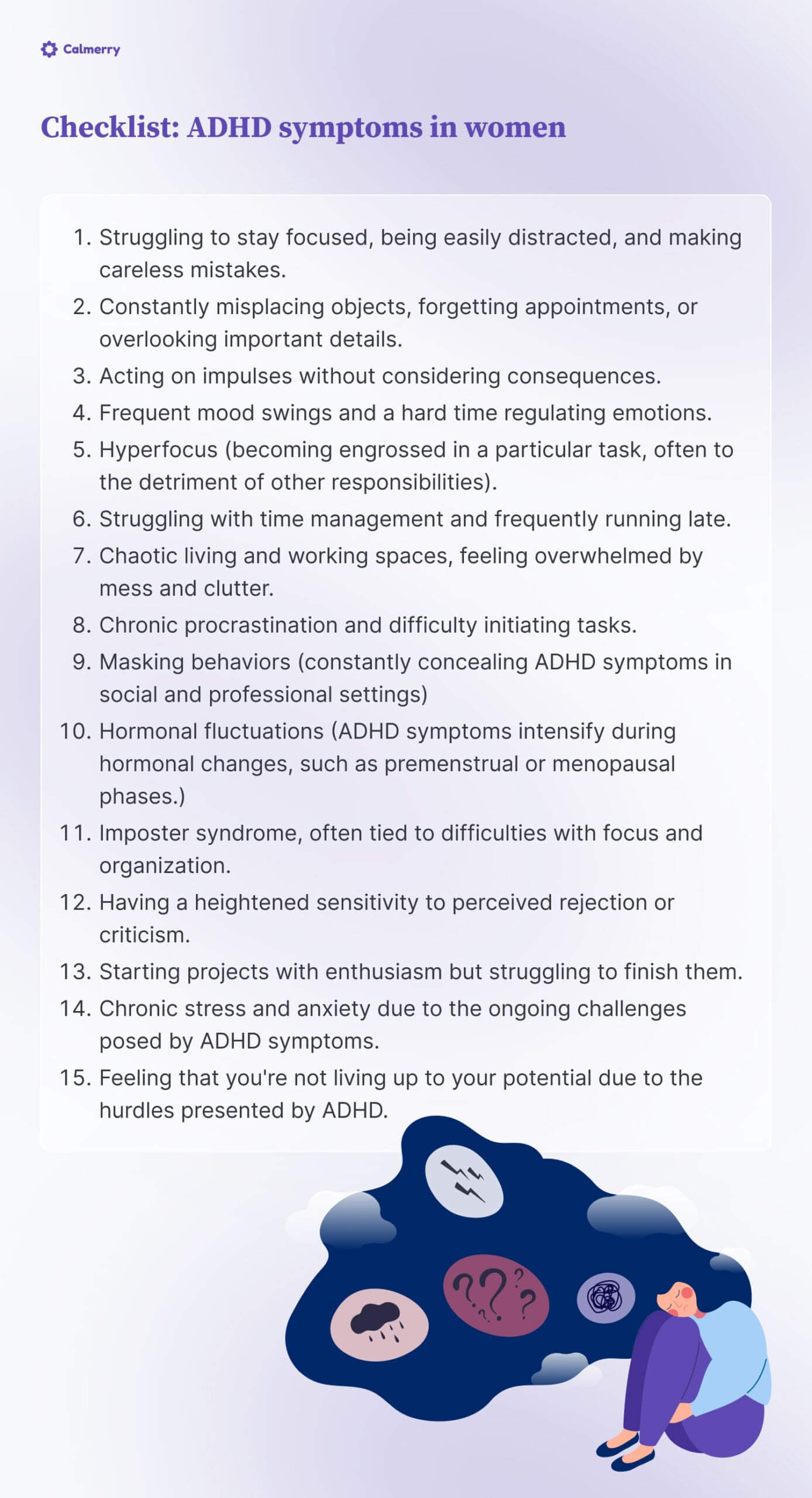 Checklist: ADHD symptoms in women
Struggling to stay focused, being easily distracted, and making careless mistakes.
Constantly misplacing objects, forgetting appointments, or overlooking important details.
Acting on impulses without considering consequences.
Frequent mood swings and a hard time regulating emotions.
Hyperfocus (becoming engrossed in a particular task, often to the detriment of other responsibilities).
Struggling with time management and frequently running late.
Chaotic living and working spaces, feeling overwhelmed by mess and clutter.
Chronic procrastination and difficulty initiating tasks.
Masking behaviors (constantly concealing ADHD symptoms in social and professional settings) 
Hormonal fluctuations (ADHD symptoms intensify during hormonal changes, such as premenstrual or menopausal phases.)
Imposter syndrome, often tied to difficulties with focus and organization.
Having a heightened sensitivity to perceived rejection or criticism.
Starting projects with enthusiasm but struggling to finish them.
Chronic stress and anxiety due to the ongoing challenges posed by ADHD symptoms.
Feeling that you're not living up to your potential due to the hurdles presented by ADHD.