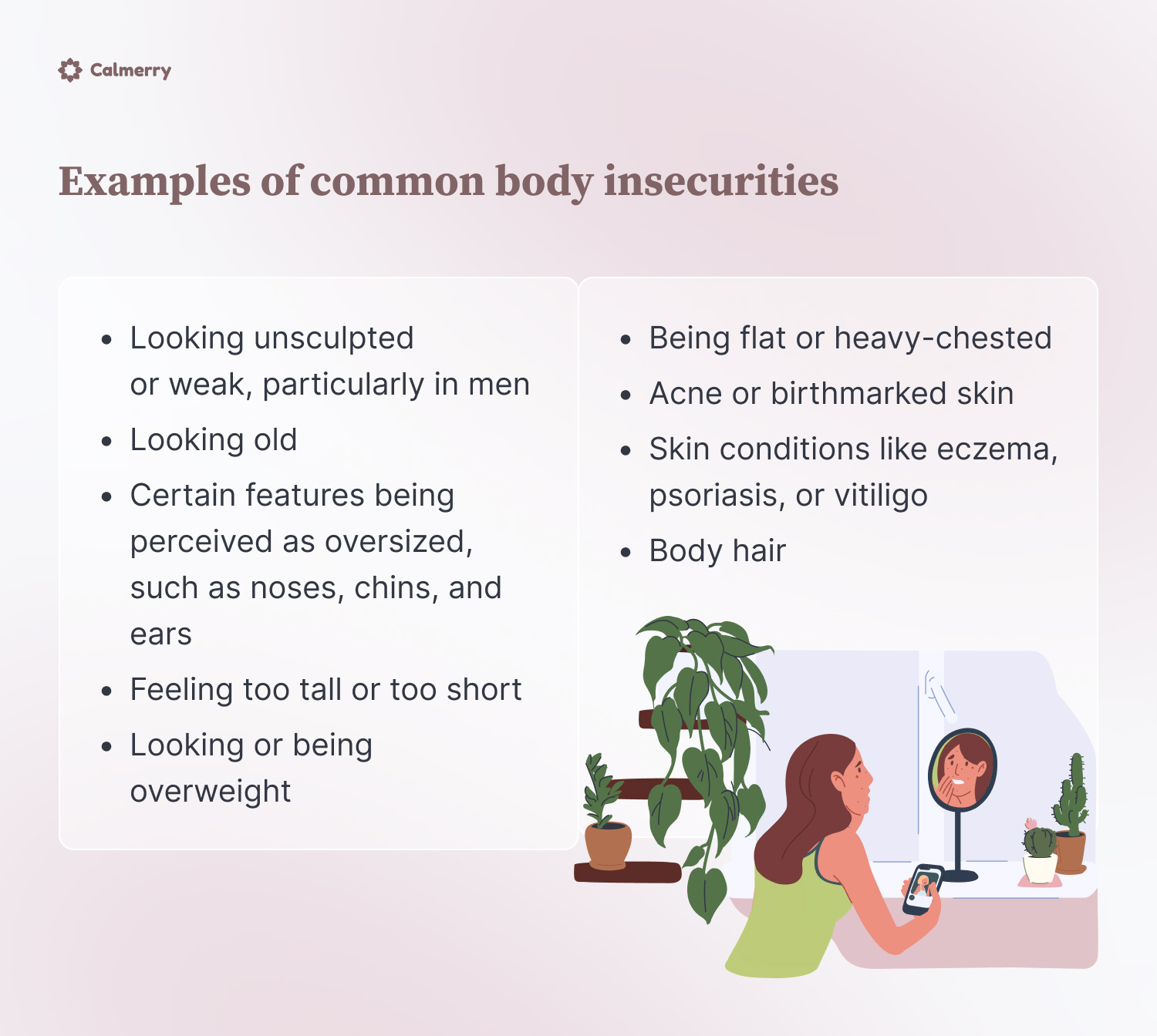 Examples of common body insecurities
Looking or being overweight
Looking unsculpted or weak, particularly in men
Looking old
Certain features being perceived as oversized, such as noses, chins, and ears
Being flat or heavy-chested
Acne or birthmarked skin
Skin conditions like eczema, psoriasis, or vitiligo
Feeling too tall or too short
Body hair