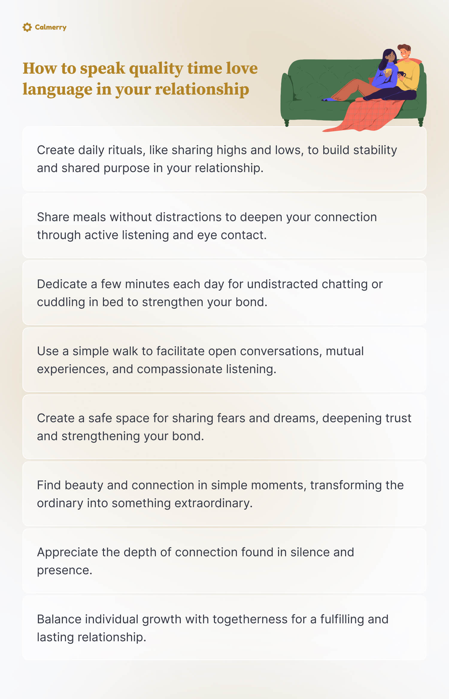 How to speak quality time love language in your relationship
Create daily rituals, like sharing highs and lows, to build stability and shared purpose in your relationship.
Share meals without distractions to deepen your connection through active listening and eye contact.
Dedicate a few minutes each day for undistracted chatting or cuddling in bed to strengthen your bond.
Use a simple walk to facilitate open conversations, mutual experiences, and compassionate listening.
Create a safe space for sharing fears and dreams, deepening trust and strengthening your bond.
Find beauty and connection in simple moments, transforming the ordinary into something extraordinary.
Appreciate the depth of connection found in silence and presence.
Balance individual growth with togetherness for a fulfilling and lasting relationship.