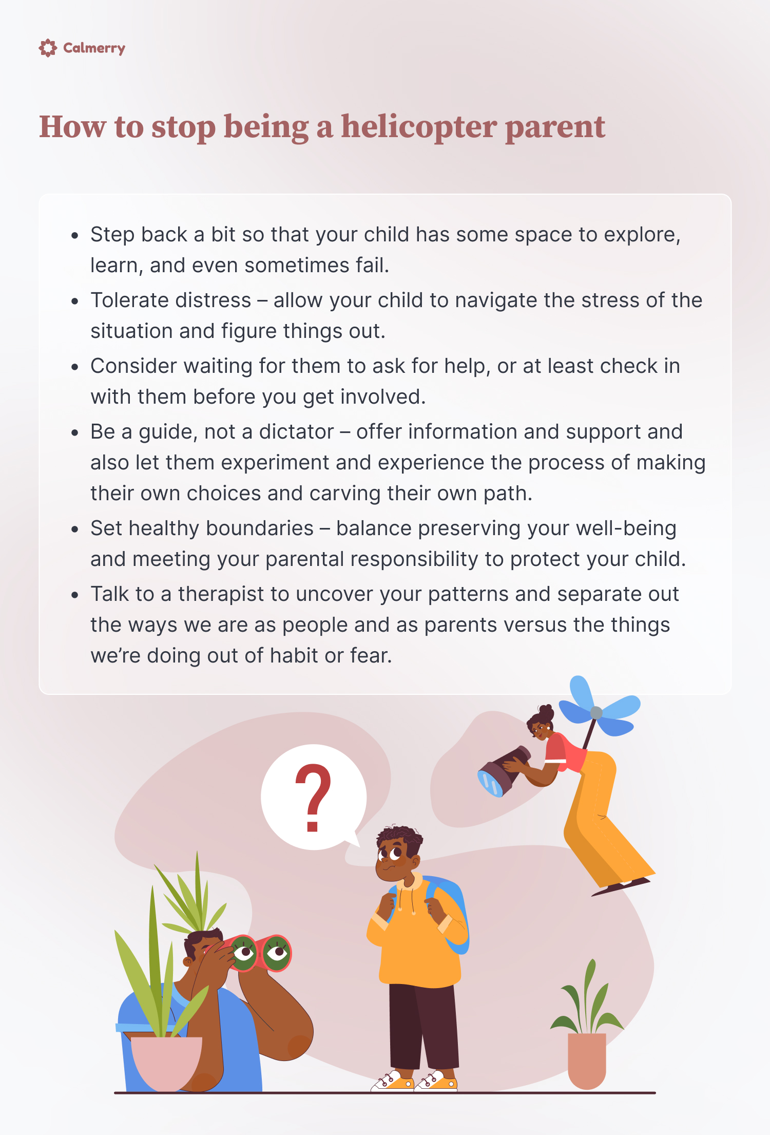 How to stop being a helicopter parent
Step back a bit so that your child has some space to explore, learn, and even sometimes fail. 
Tolerate distress – allow your child to navigate the stress of the situation and figure things out.
Consider waiting for them to ask for help, or at least check in with them before you get involved.
Be a guide, not a dictator – offer information and support and also let them experiment and experience the process of making their own choices and carving their own path. 
Set healthy boundaries – balance preserving your well-being and meeting your parental responsibility to protect your child. 
Talk to a therapist to uncover your patterns and separate out the ways we are as people and as parents versus the things we’re doing out of habit or fear. 