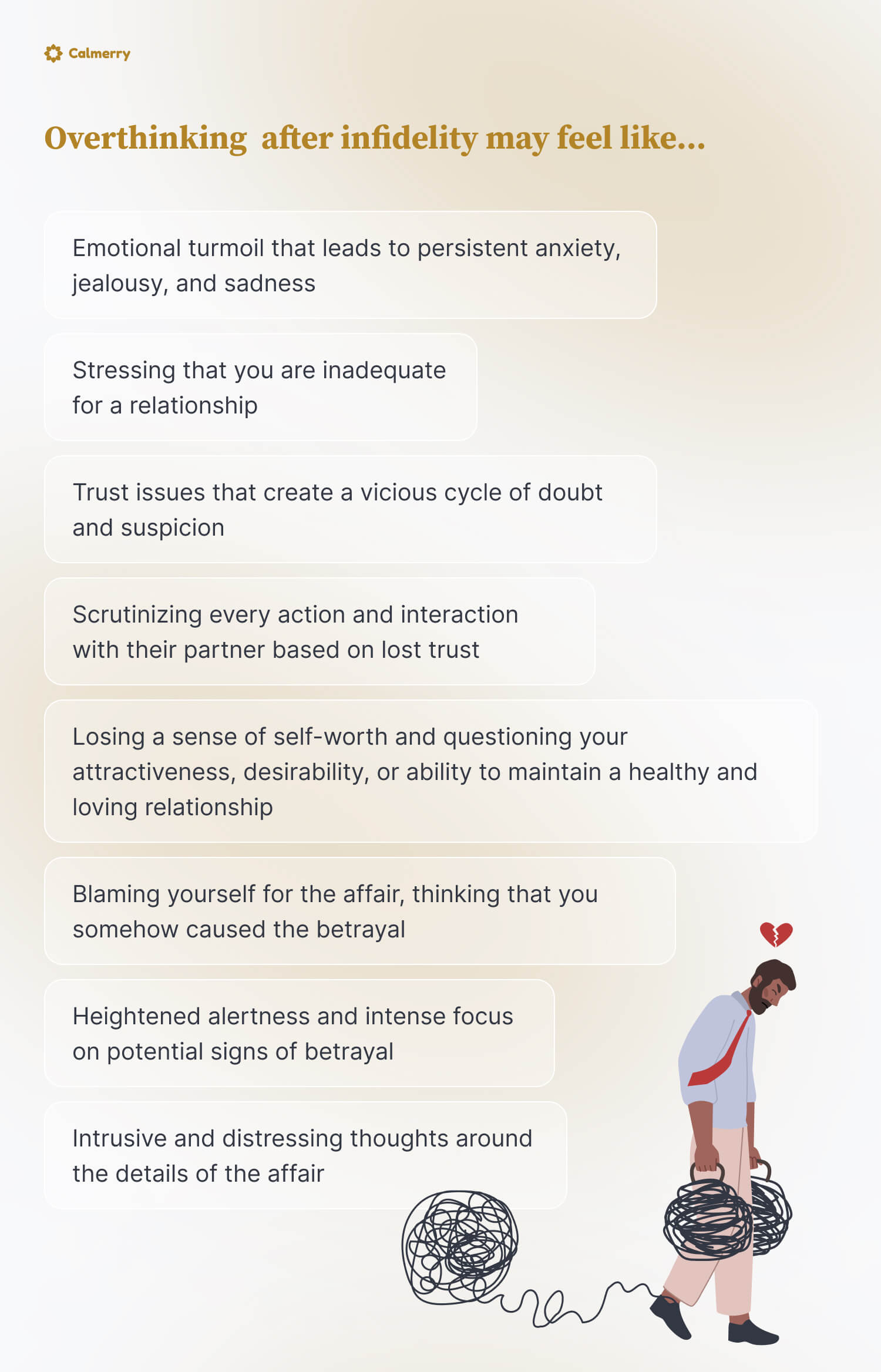 Overthinking after infidelity may feel like…
Emotional turmoil that leads to persistent anxiety, jealousy, and sadness
Stressing that you are inadequate for a relationship
Trust issues that create a vicious cycle of doubt and suspicion
Scrutinizing every action and interaction with their partner based on lost trust
Losing a sense of self-worth and questioning your attractiveness, desirability, or ability to maintain a healthy and loving relationship
Blaming yourself for the affair, thinking that you somehow caused the betrayal 
Heightened alertness and intense focus on potential signs of betrayal
Intrusive and distressing thoughts around the details of the affair