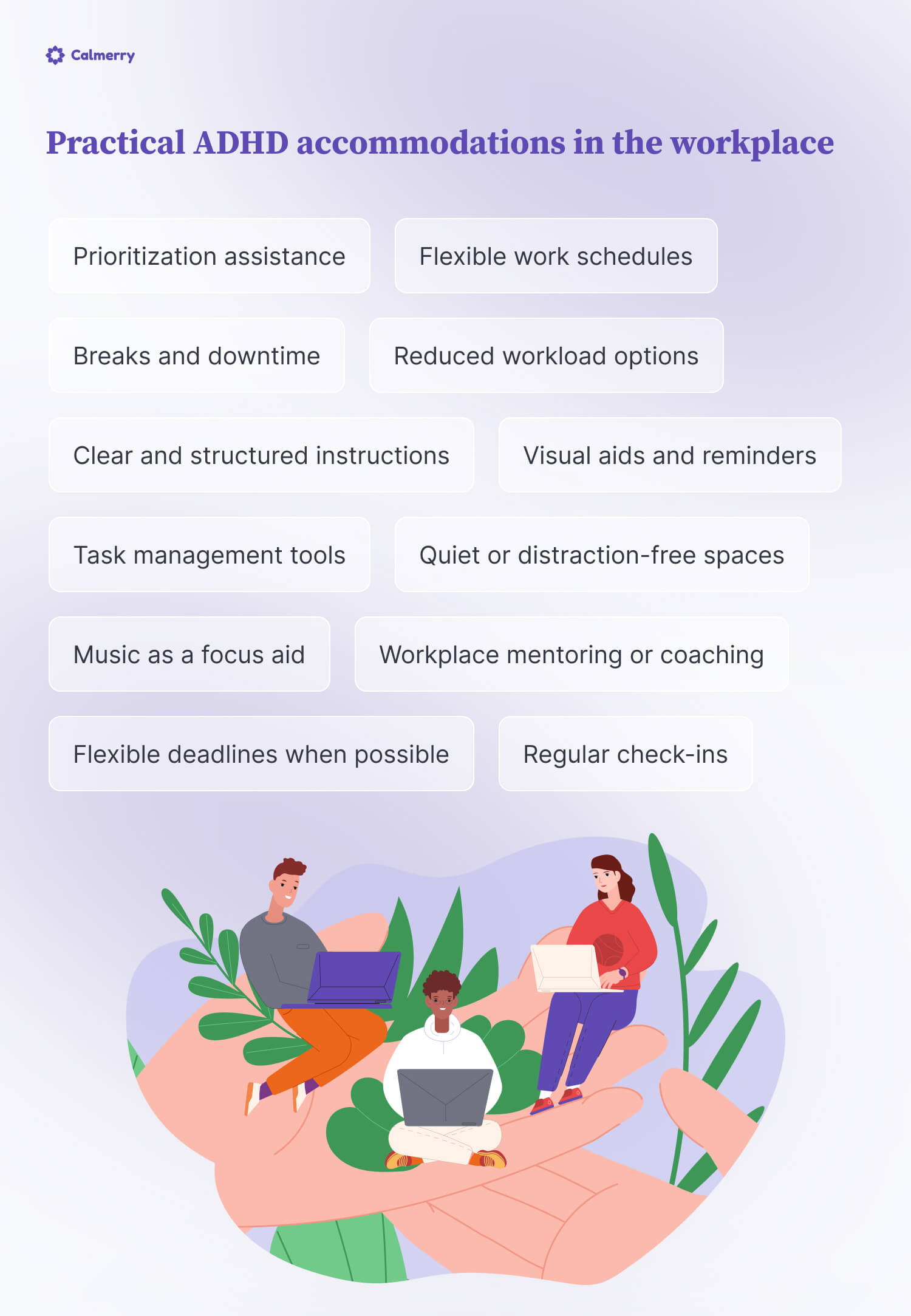 Practical ADHD accommodations in the workplace
Flexible work schedules
Quiet or distraction-free spaces:
Task management tools
Music as a focus aid
Regular check-ins
Clear and structured instructions
Prioritization assistance
Visual aids and reminders
Breaks and downtime
Workplace mentoring or coaching
Flexible deadlines when possible
Reduced workload options