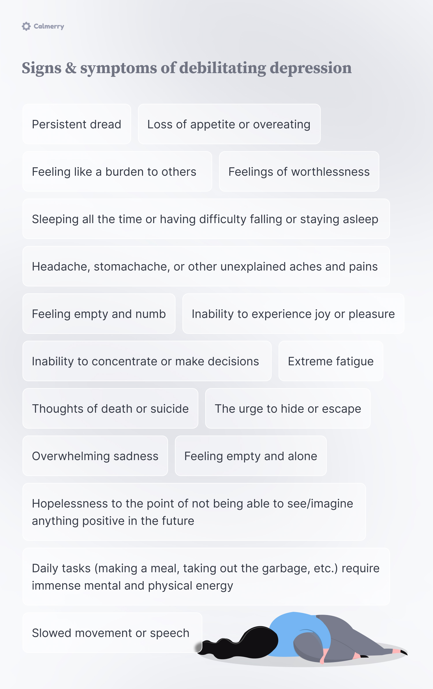 Signs & symptoms of debilitating depression

Daily tasks (making a meal, taking out the garbage, etc.) require immense mental and physical energy
Hopelessness to the point of not being able to see/imagine anything positive in the future
Headache, stomachache, or other unexplained aches and pains
Sleeping all the time or having difficulty falling or staying asleep
Inability to concentrate or make decisions
Inability to experience joy or pleasure
Feeling like a burden to others
Loss of appetite or overeating
Slowed movement or speech  
Thoughts of death or suicide
The urge to hide or escape 
Feelings of worthlessness
Feeling empty and numb
Feeling empty and alone
Overwhelming sadness 
Persistent dread 
Extreme fatigue