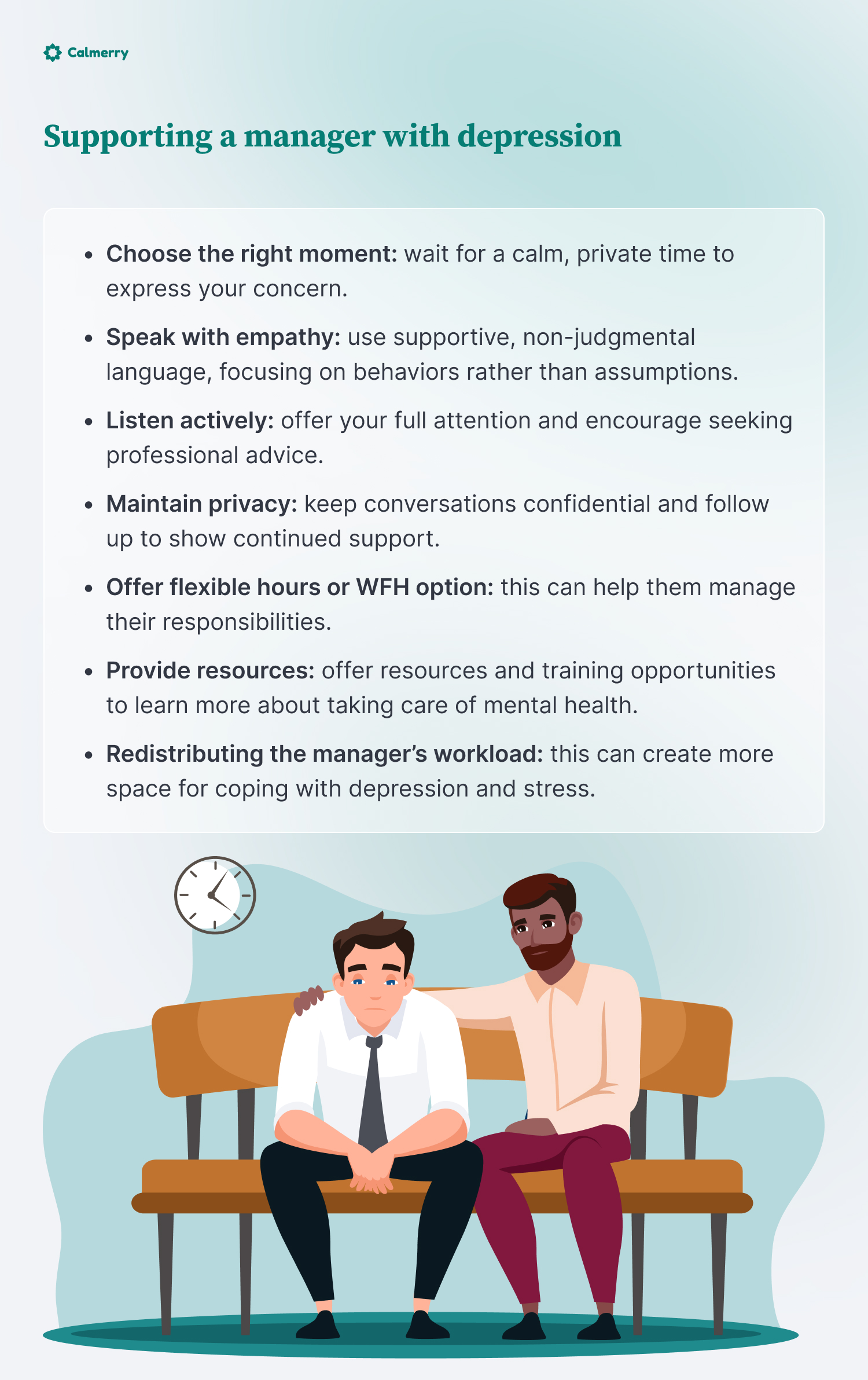 Supporting a manager with depression
Choose the right moment: wait for a calm, private time to express your concern.
Speak with empathy: use supportive, non-judgmental language, focusing on behaviors rather than assumptions.
Listen actively: offer your full attention and encourage seeking professional advice.
Maintain privacy: keep conversations confidential and follow up to show continued support.
Offer flexible hours or WFH option: this can help them manage their responsibilities.
Provide resources: offer resources and training opportunities to learn more about taking care of mental health.
Redistributing the manager’s workload: this can create more space for coping with depression and stress.