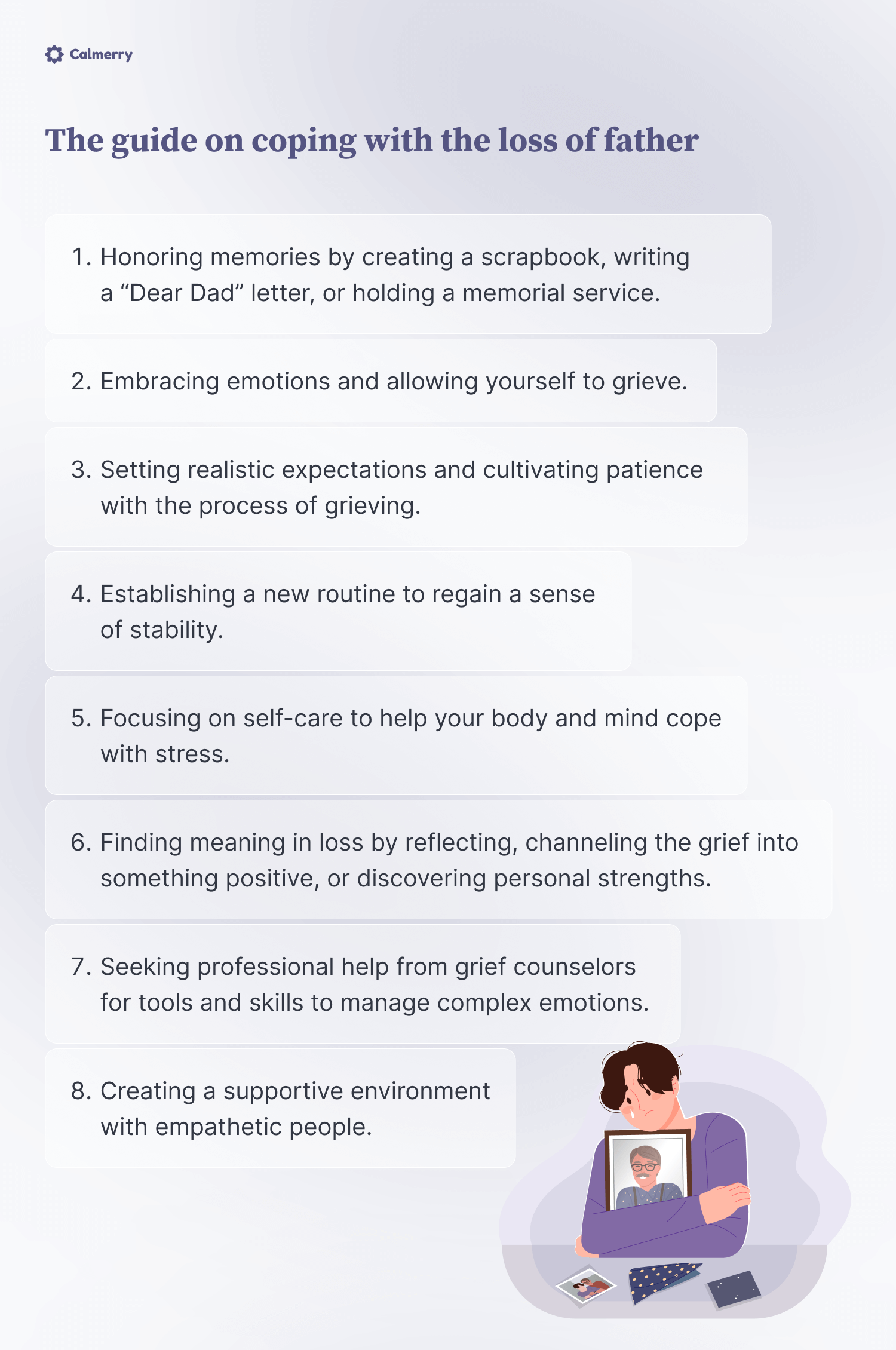 The guide on coping with the loss of father 

1. Honoring memories by creating a scrapbook, writing a “Dear Dad” letter, or holding a memorial service
2. Embracing emotions and allowing yourself to grieve
3. Setting realistic expectations and cultivating patience with the process of grieving. 
4. Establishing a new routine to regain a sense of stability
5. Focusing on self-care to help your body and mind cope with stress
6. Finding meaning in loss by reflecting, channeling the grief into something positive, or discovering personal strengths.
7. Creating a supportive environment with empathetic people 
8. Seeking professional help from grief counselors for tools and skills to manage complex emotions. 