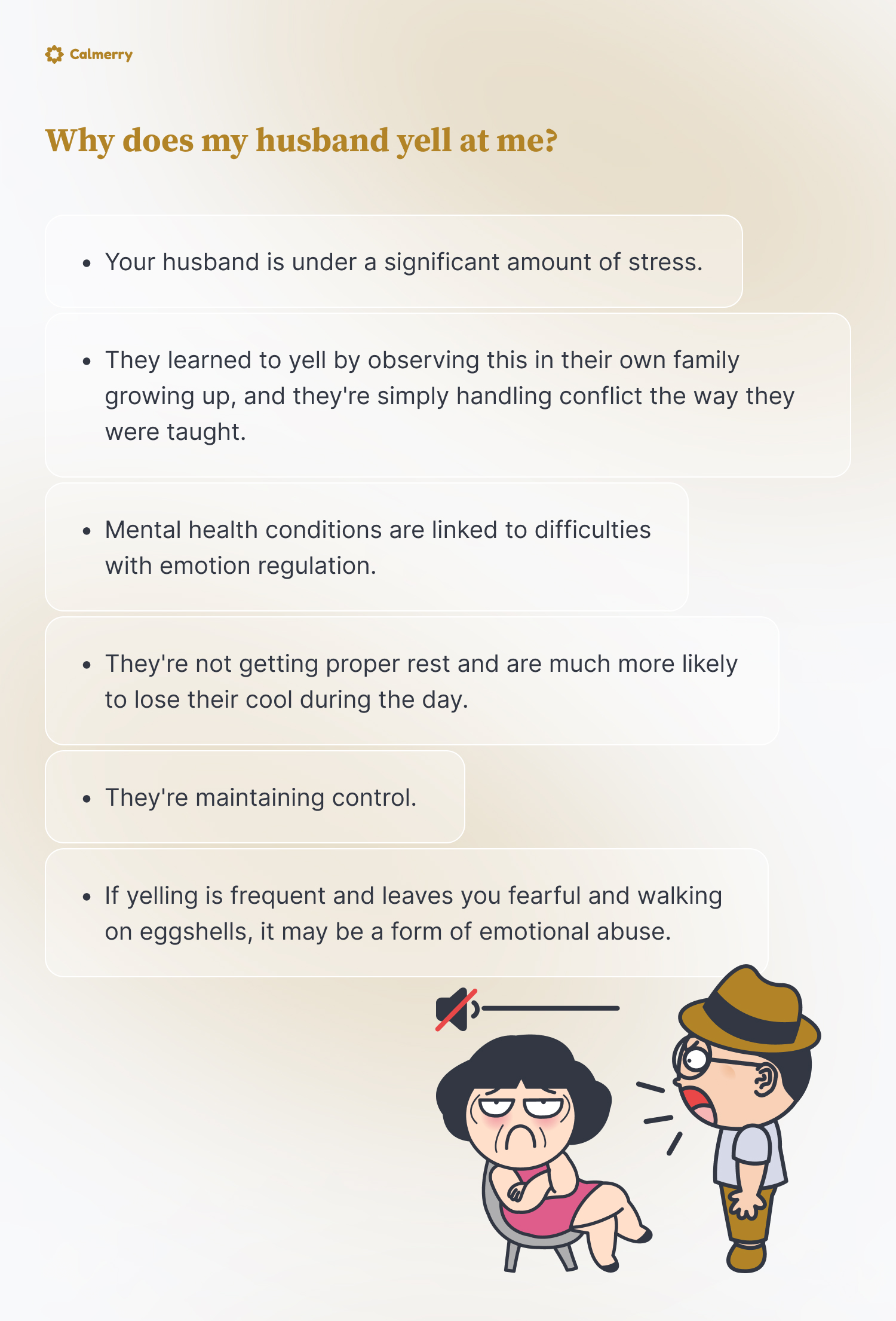 Why does my husband yell at me?
Your husband is under a significant amount of stress.
They learned to yell by observing this in their own family growing up, and they're simply handling conflict the way they were taught. 
Mental health conditions are linked to difficulties with emotion regulation.
They're not getting proper rest and are much more likely to lose their cool during the day. 
They're maintaining control.
if yelling is frequent and leaves you fearful and walking on eggshells, it may be a form of emotional abuse.
