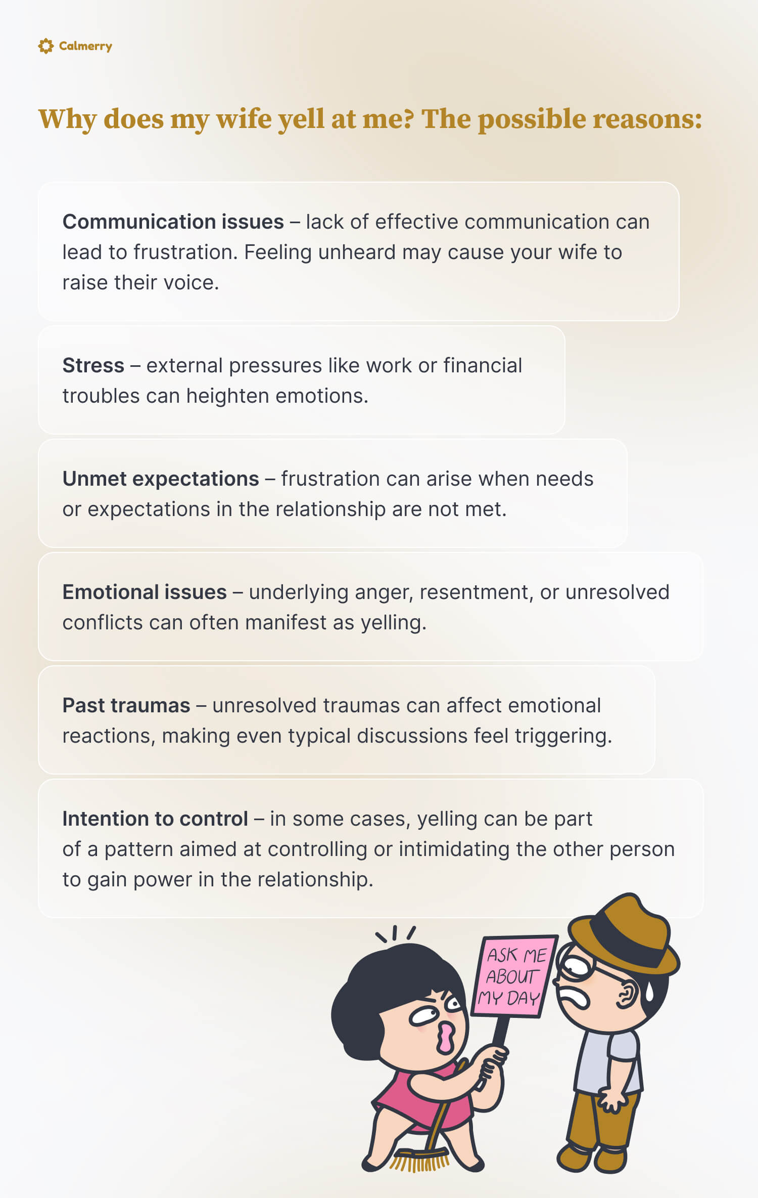 Why does my wife yell at me? The possible reasons:
Communication issues – lack of effective communication can lead to frustration. Feeling unheard may cause your wife to raise their voice.
Stress – external pressures like work or financial troubles can heighten emotions.
Unmet expectations – frustration can arise when needs or expectations in the relationship are not met.
Emotional issues – underlying anger, resentment, or unresolved conflicts can often manifest as yelling.
Past traumas – unresolved traumas can affect emotional reactions, making even typical discussions feel triggering.
Intention to control – in some cases, yelling can be part of a pattern aimed at controlling or intimidating the other person to gain power in the relationship.