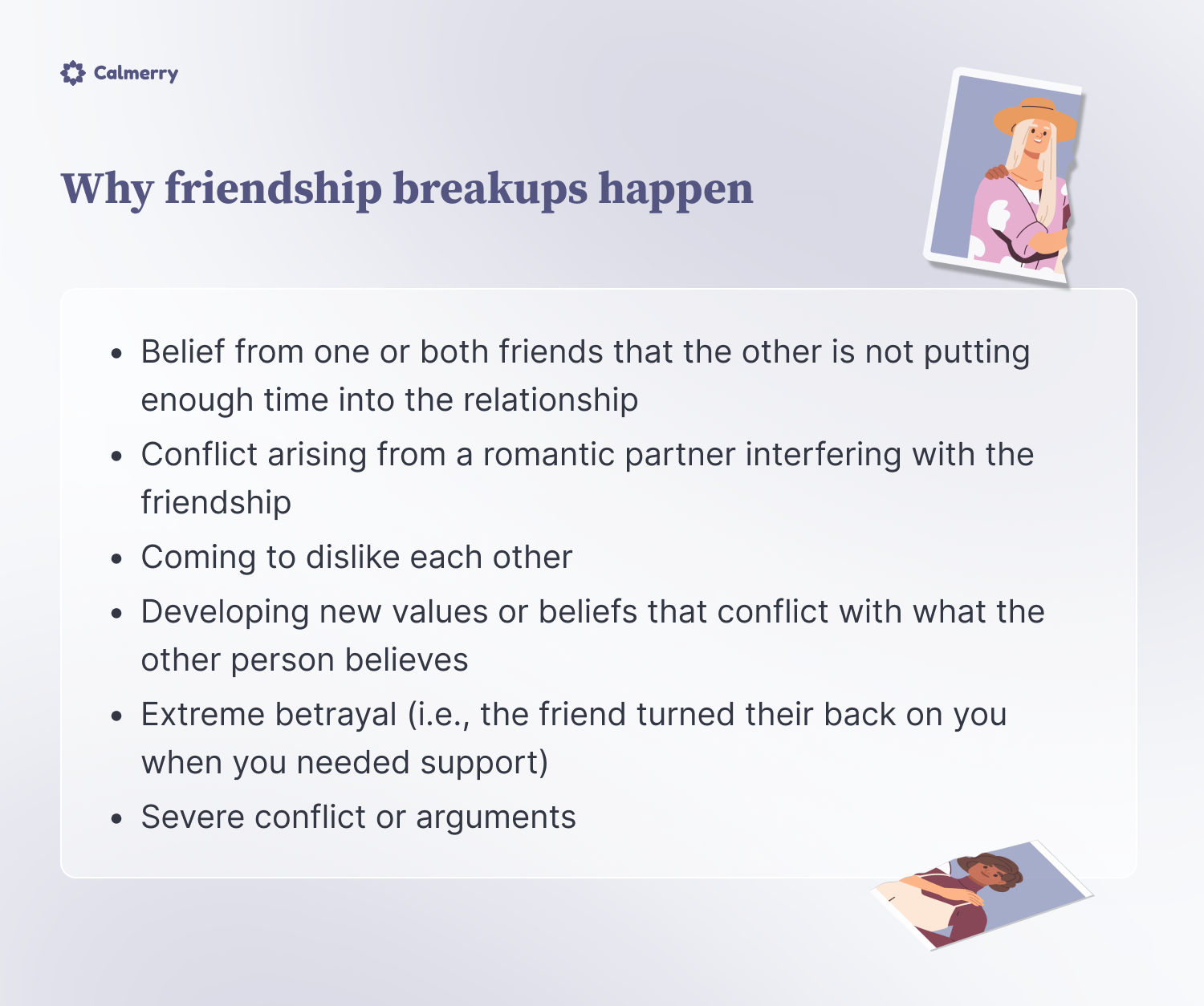 Why friendship breakups happen
Belief from one or both friends that the other is not putting enough time into the relationship
Conflict arising from a romantic partner interfering with the friendship
Coming to dislike each other
Developing new values or beliefs that conflict with what the other person believes
Extreme betrayal (i.e., the friend turned their back on you when you needed support)
Severe conflict or arguments