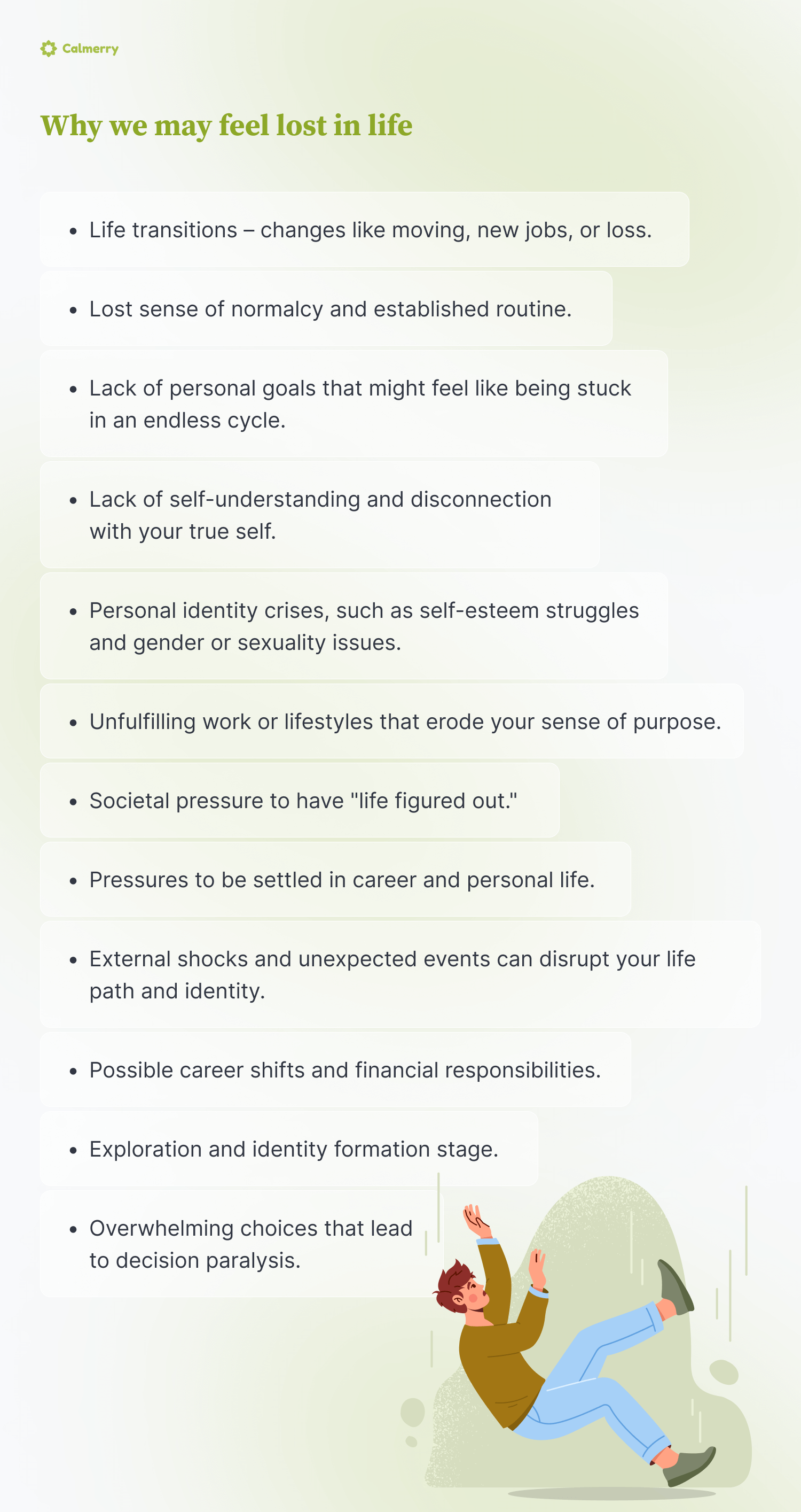 Why we may feel lost in life
Life transitions – changes like moving, new jobs, or loss.
Lost sense of normalcy and established routine.
Lack of personal goals that might feel like being stuck in an endless cycle.
Overwhelming choices that lead to decision paralysis.
Lack of self-understanding and disconnection with your true self.
Personal identity crises, such as self-esteem struggles and gender or sexuality issues.
Unfulfilling work or lifestyles that erode your sense of purpose.
External shocks and unexpected events can disrupt your life path and identity.
Societal pressure to have "life figured out."
Exploration and identity formation stage.
Pressures to be settled in career and personal life.
Possible career shifts and financial responsibilities.