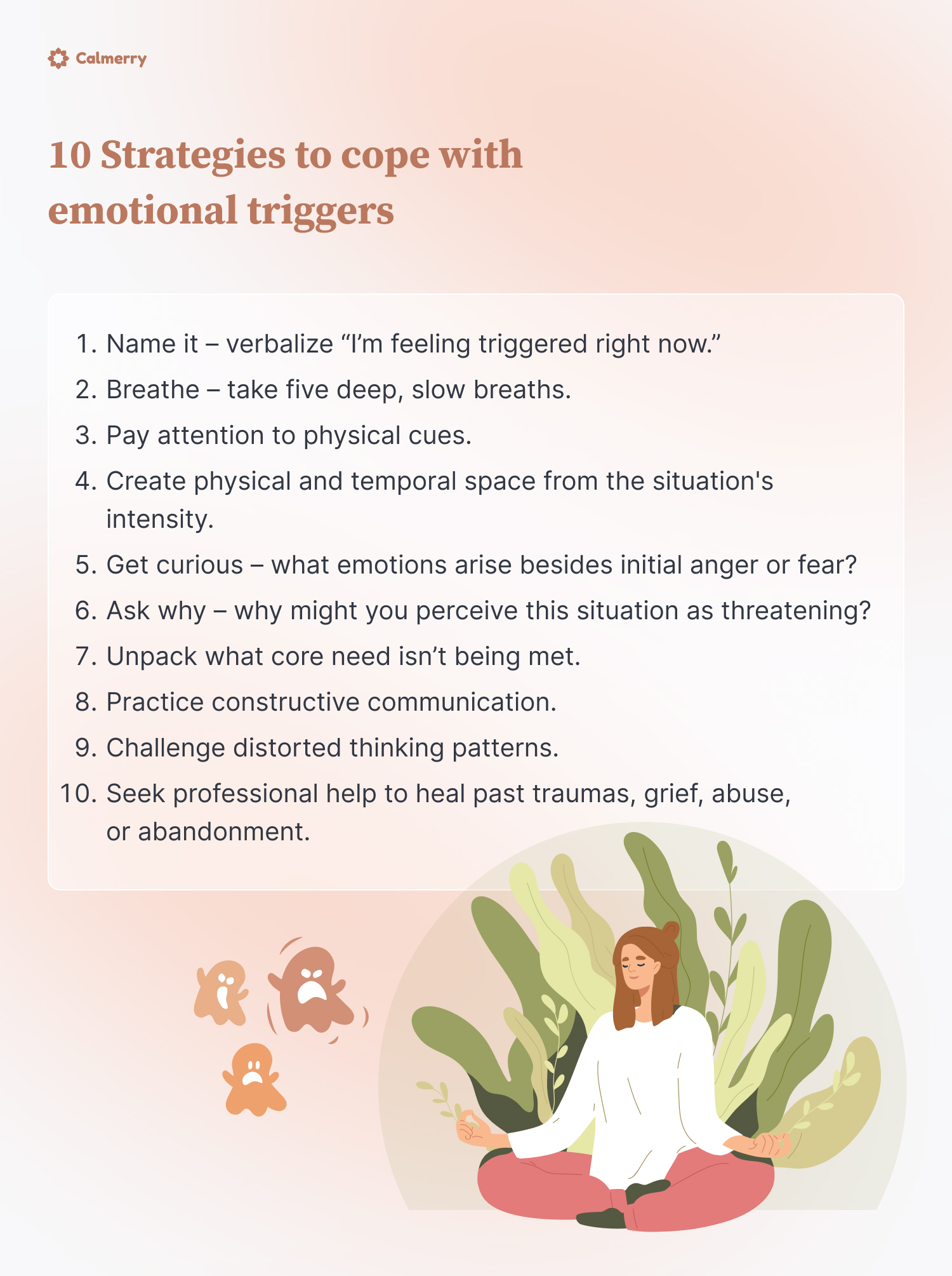 10 Strategies to cope with emotional triggers
Name it – verbalize “I’m feeling triggered right now.”
Breathe – take five deep, slow breaths.
Pay attention to physical cues.
Create physical and temporal space from the situation's intensity.
Get curious – what emotions arise besides initial anger or fear?
Ask why – why might you perceive this situation as threatening?
Unpack what core need isn’t being met.
Practice constructive communication.
Challenge distorted thinking patterns.
Seek professional help to heal past traumas, grief, abuse, or abandonment.