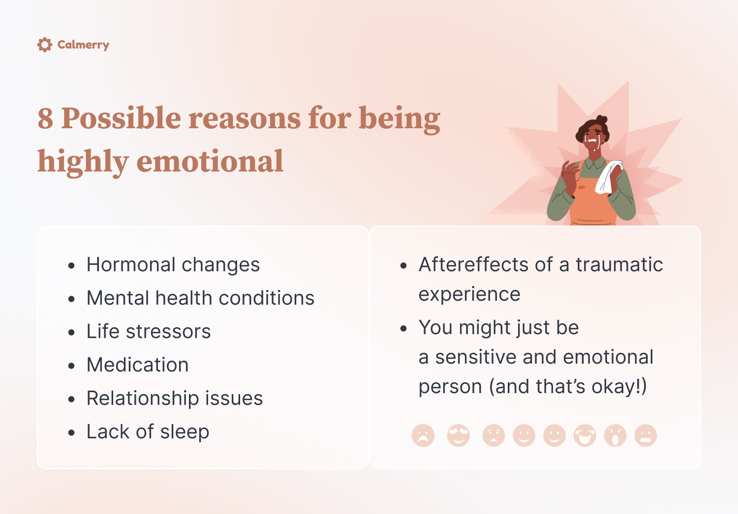 8 Possible reasons for being highly emotional

Hormonal changes
Mental health conditions
Life stressors
Medication
Relationship issues
Lack of sleep
Aftereffects of a traumatic experience
You might just be a sensitive and emotional person (and that’s okay!)