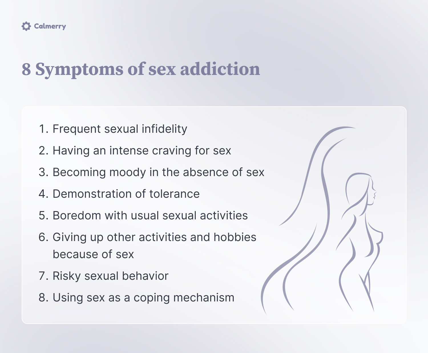 8 Symptoms of sex addiction
Frequent sexual infidelity 
Having an intense craving for sex
Becoming moody in the absence of sex
Demonstration of tolerance
Boredom with usual sexual activities 
Giving up other activities and hobbies  because of sex
Risky sexual behavior 
Using sex as a coping mechanism