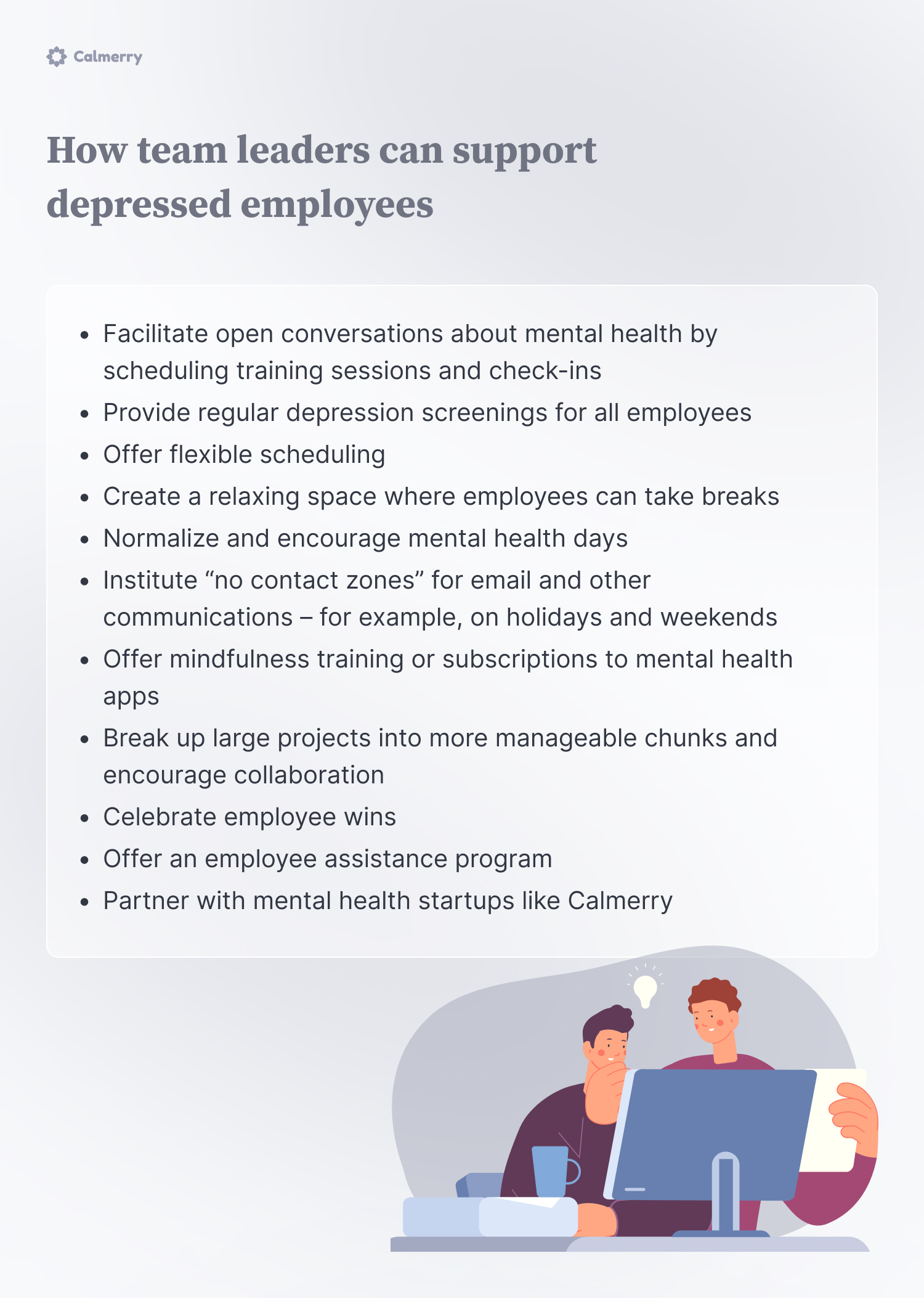 How team leaders can support depressed employees
Facilitate open conversations about mental health by scheduling training sessions and check-ins
Provide regular depression screenings for all employees
Offer flexible scheduling
Create a relaxing space where employees can take breaks
Normalize and encourage mental health days
Institute “no contact zones” for email and other communications – for example, on holidays and weekends
Offer mindfulness training or subscriptions to mental health apps
Break up large projects into more manageable chunks and encourage collaboration
Celebrate employee wins
Offer an employee assistance program
Partner with mental health startups like Calmerry