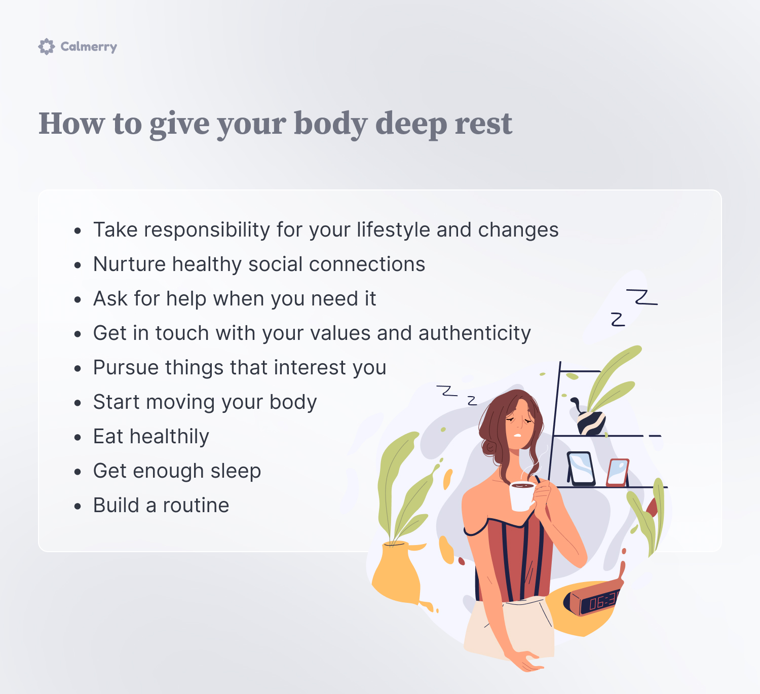 How to give your body deep rest
Take responsibility for your lifestyle and changes
Nurture healthy social connections
Ask for help when you need it
Get in touch with your values and authenticity 
Pursue things that interest you
Start moving your body
Eat healthily
Get enough sleep
Build a routine