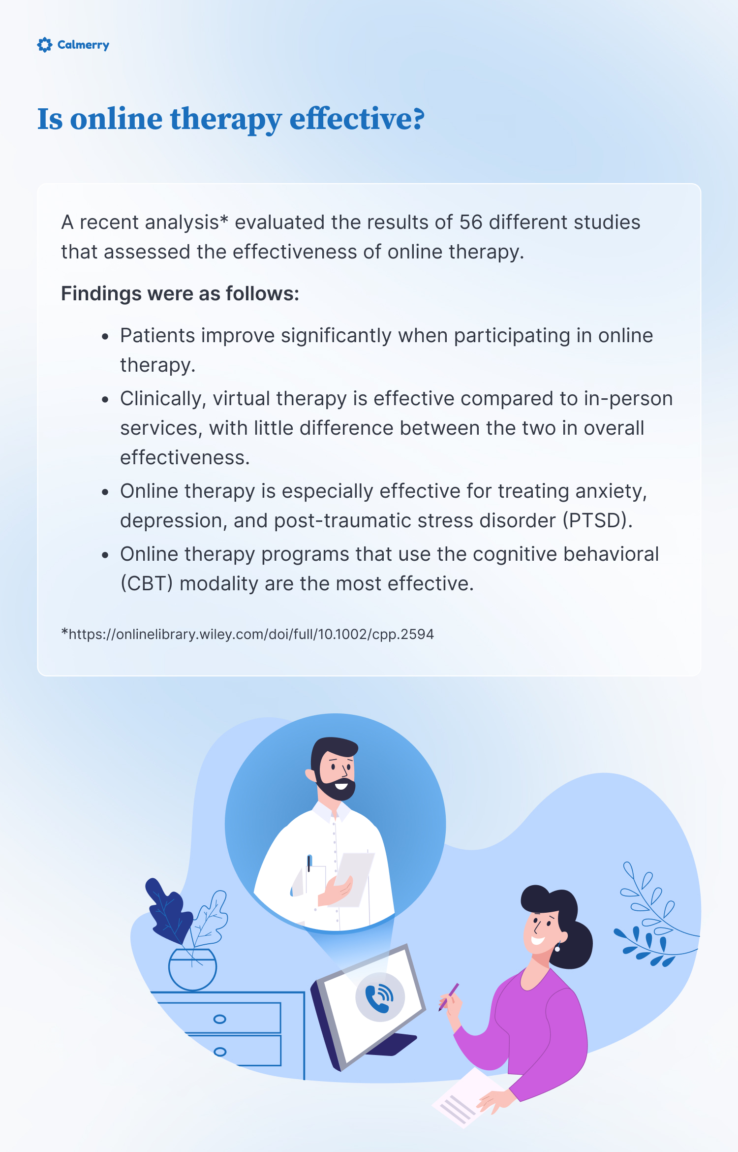 Is online therapy effective?
A recent analysis* evaluated the results of 56 different studies that assessed the effectiveness of online therapy. 
Findings were as follows:
Patients improve significantly when participating in online therapy.
Clinically, virtual therapy is effective compared to in-person services, with little difference between the two in overall effectiveness.
Online therapy is especially effective for treating anxiety, depression, and post-traumatic stress disorder (PTSD).
Online therapy programs that use the cognitive behavioral (CBT) modality are the most effective. 
*https://onlinelibrary.wiley.com/doi/full/10.1002/cpp.2594  
