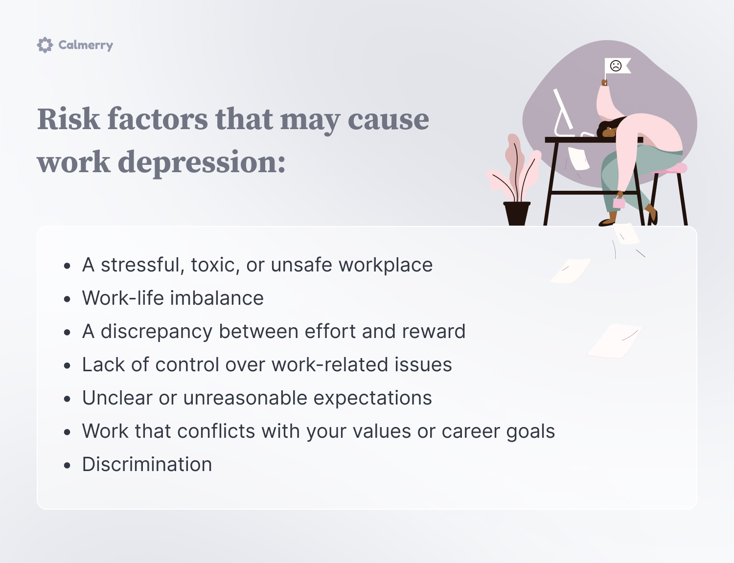 Risk factors that may cause work depression:
A stressful, toxic, or unsafe workplace 
Work-life imbalance
A discrepancy between effort and reward 
Lack of control over work-related issues
Unclear or unreasonable expectations 
Work that conflicts with your values or career goals
Discrimination