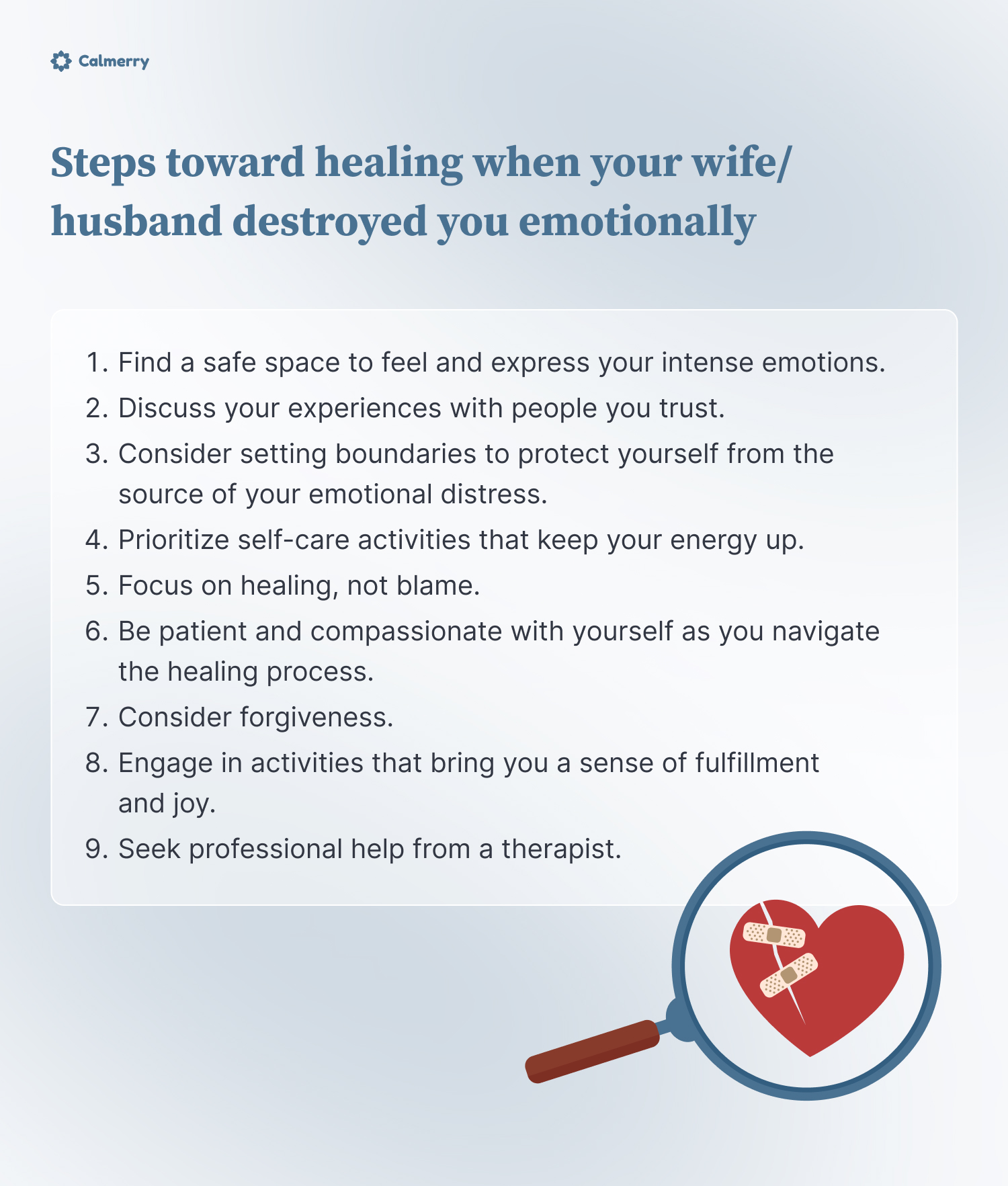 Steps toward healing when your wife/husband destroyed you emotionally
1. Find a safe space to feel and express your intense emotions
2. Discuss your experiences with people you trust
3. Consider setting boundaries to protect yourself from the source of your emotional distress
4. Prioritize self-care activities that keep your energy up
5. Focus on healing, not blame
6. Be patient and compassionate with yourself as you navigate the healing process. 
7. Consider forgiveness
8. Engage in activities that bring you a sense of fulfillment and joy.
9. Seek professional help from a therapist