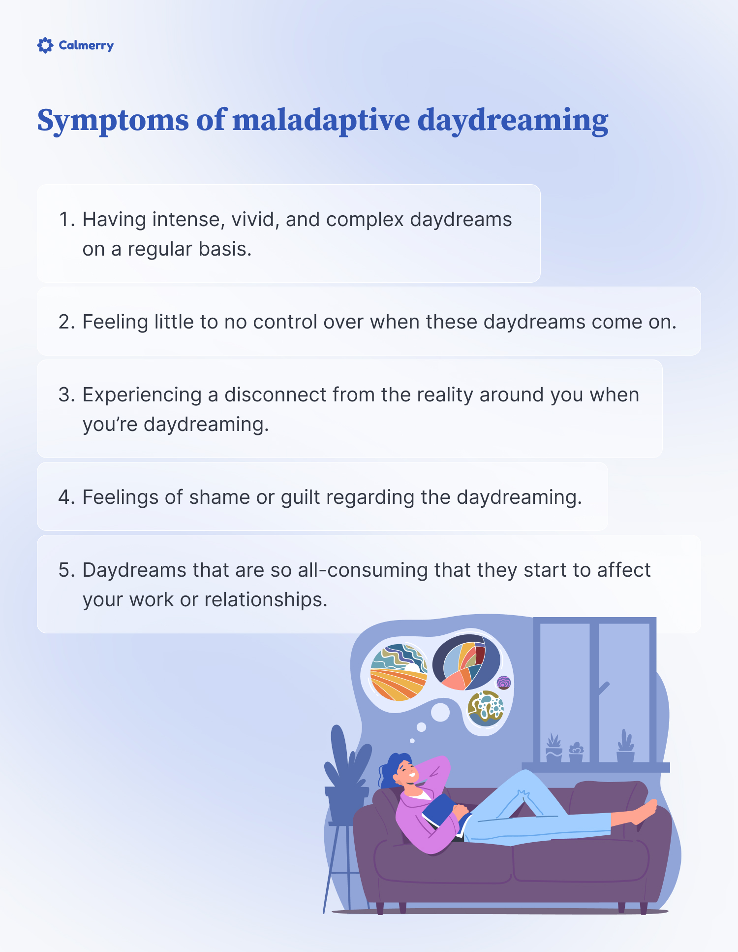 Symptoms of maladaptive daydreaming
Having intense, vivid, and complex daydreams on a regular basis
Feeling little to no control over when these daydreams come on
Experiencing a disconnect from the reality around you when you’re daydreaming
Feelings of shame or guilt regarding the daydreaming
Daydreams that are so all-consuming that they start to affect your work or relationships