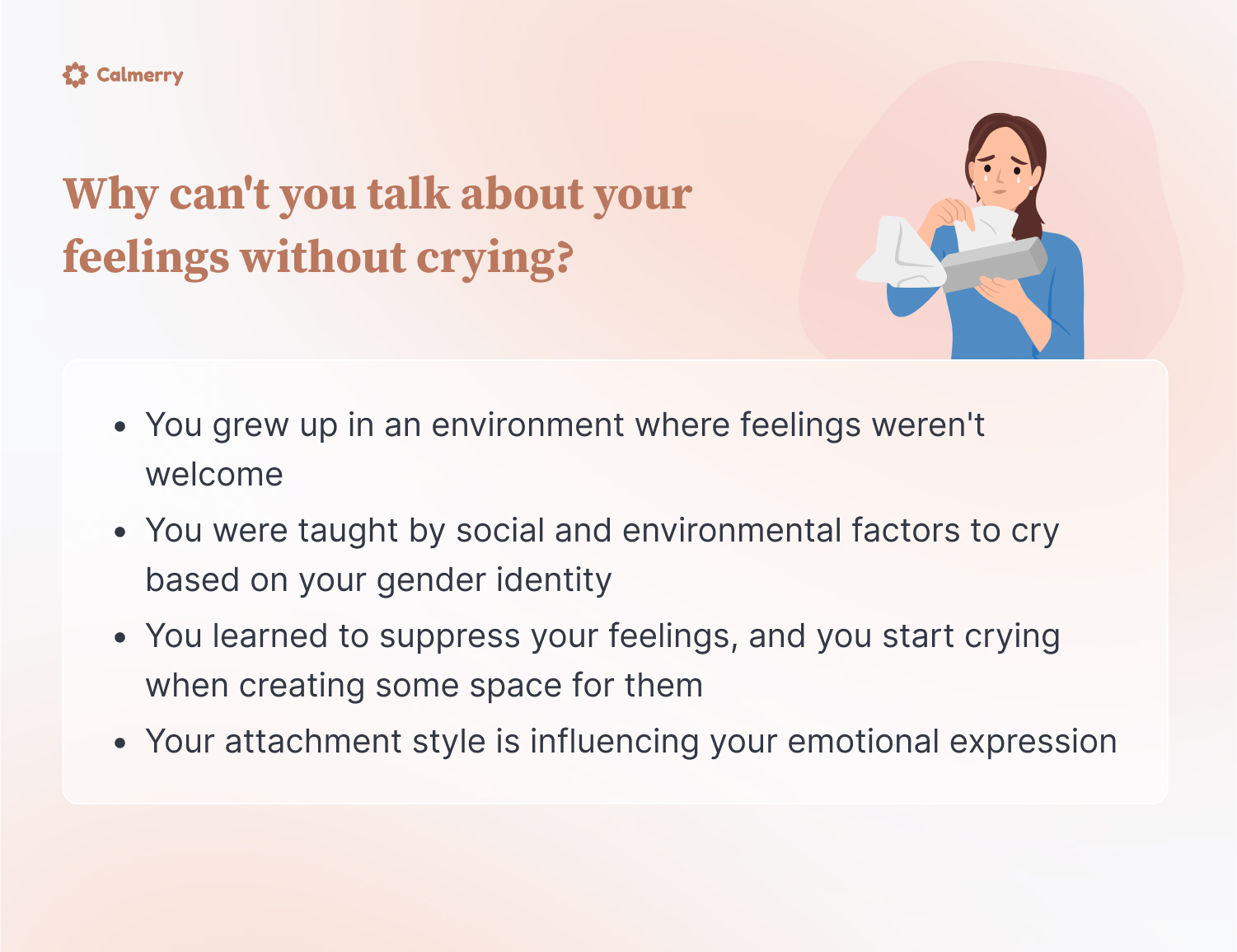 Why can't you talk about your feelings without crying?
You grew up in an environment where feelings weren't welcome
You were taught by social and environmental factors to cry based on your gender identity
You learned to suppress your feelings, and you start crying when creating some space for them
Your attachment style is influencing your emotional expression
