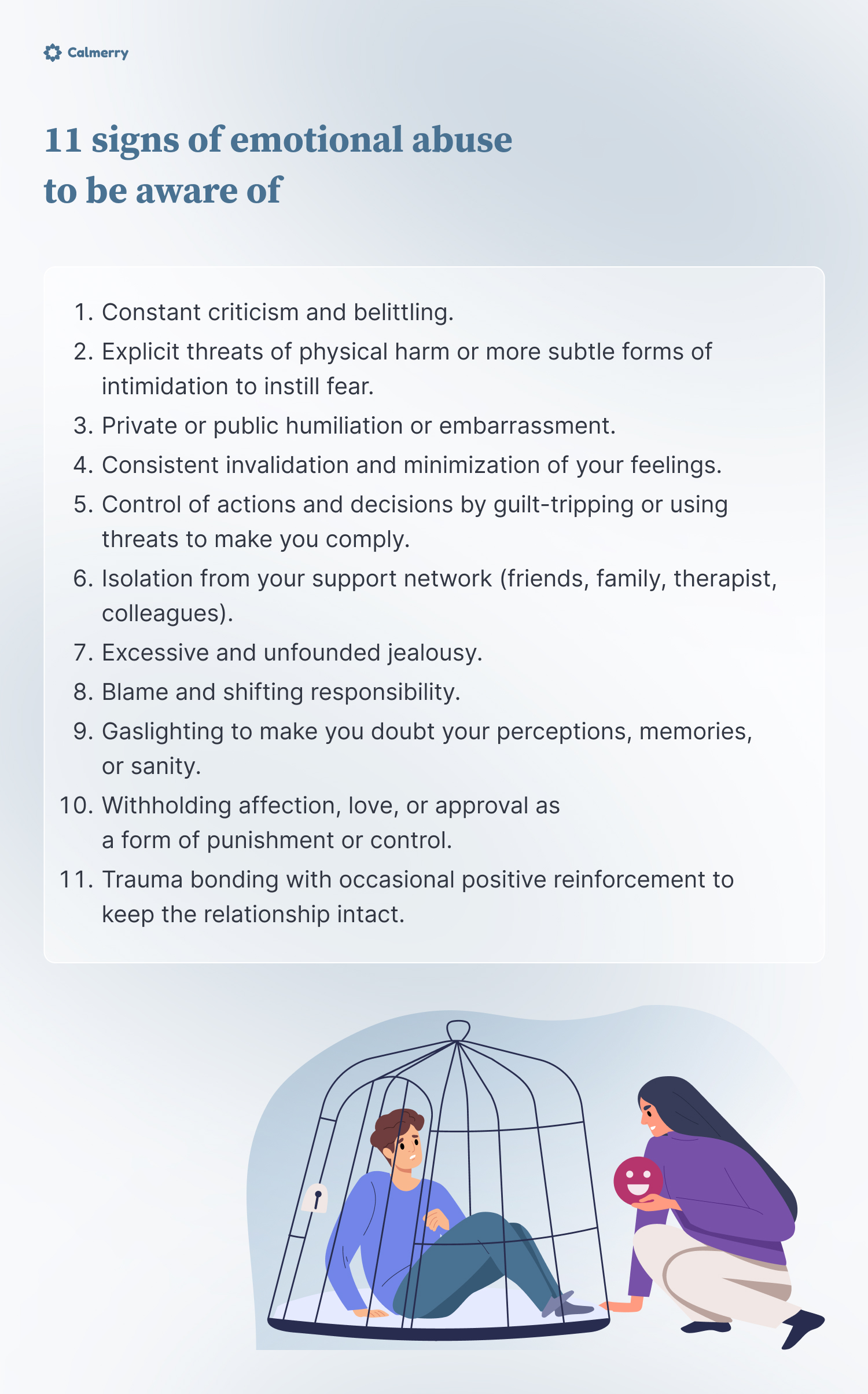 11 signs of emotional abuse to be aware of 
Constant criticism and belittling. 
Explicit threats of physical harm or more subtle forms of intimidation to instill fear.
Private or public humiliation or embarrassment.
Consistent invalidation and minimization of your feelings.
Control of actions and decisions by guilt-tripping or using threats to make you comply.
Isolation from your support network (friends, family, therapist, colleagues).
Excessive and unfounded jealousy. 
Blame and shifting responsibility.
Gaslighting to make you doubt your perceptions, memories, or sanity.
Withholding affection, love, or approval as a form of punishment or control. 
Trauma bonding with occasional positive reinforcement to keep the relationship intact.
