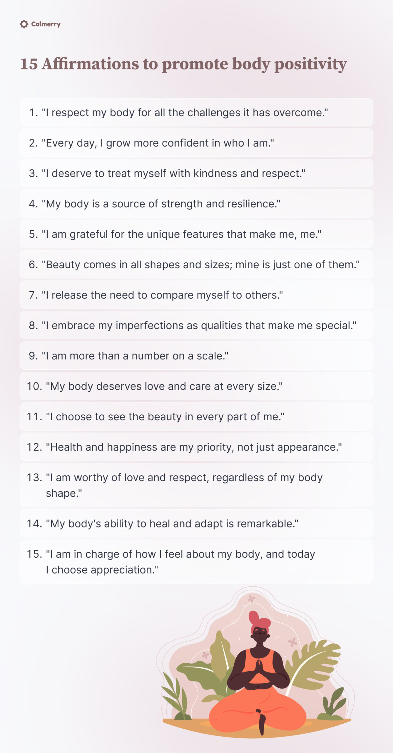 Affirmations to promote body positivity could include:
"I respect my body for all the challenges it has overcome."
"Every day, I grow more confident in who I am."
"I deserve to treat myself with kindness and respect."
"My body is a source of strength and resilience."
"I am grateful for the unique features that make me, me."
"Beauty comes in all shapes and sizes; mine is just one of them."
"I release the need to compare myself to others."
"I embrace my imperfections as qualities that make me special."
"I am more than a number on a scale."
"My body deserves love and care at every size."
"I choose to see the beauty in every part of me."
"Health and happiness are my priority, not just appearance."
"I am worthy of love and respect, regardless of my body shape."
"My body's ability to heal and adapt is remarkable."
"I am in charge of how I feel about my body, and today I choose appreciation."
