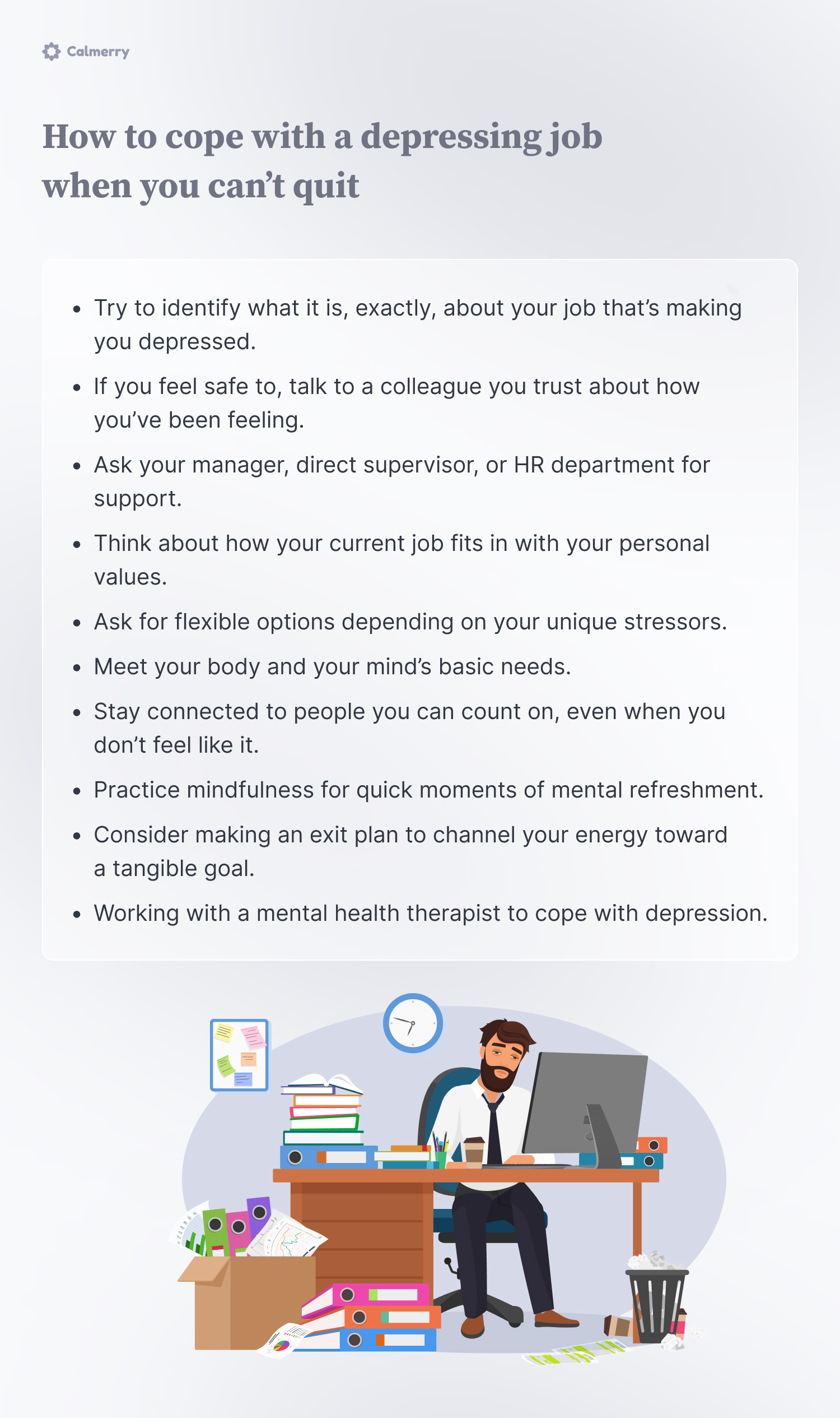 How to cope with a depressing job when you can’t quit
Try to identify what it is, exactly, about your job that’s making you depressed
If you feel safe to, talk to a colleague you trust about how you’ve been feeling
Ask your manager, direct supervisor, or HR department for support
Think about how your current job fits in with your personal values
Ask for flexible options depending on your unique stressors
Meet your body and your mind’s basic needs
Stay connected to people you can count on, even when you don’t feel like it
Practice mindfulness for quick moments of mental refreshment
Consider making an exit plan to channel your energy toward a tangible goal 
Working with a mental health therapist to cope with depression 