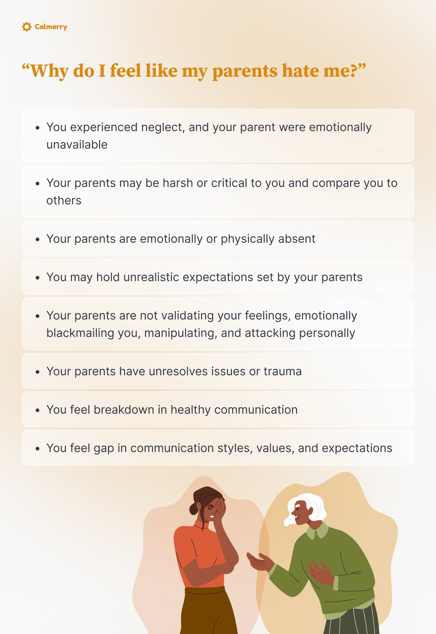 “Why do I feel like my parents hate me?”
You experienced neglect, and your parent were emotionally unavailable
Your parents may be harsh or critical to you and compare you to others
Your parents are emotionally or physically absent
You may hold unrealistic expectations set by your parents
Your parents are not validating your feelings, emotionally blackmailing you, manipulating, and attacking personally
You feel breakdown in healthy communication
Your parents have unresolves issues or trauma
You feel gap in communication styles, values, and expectations
