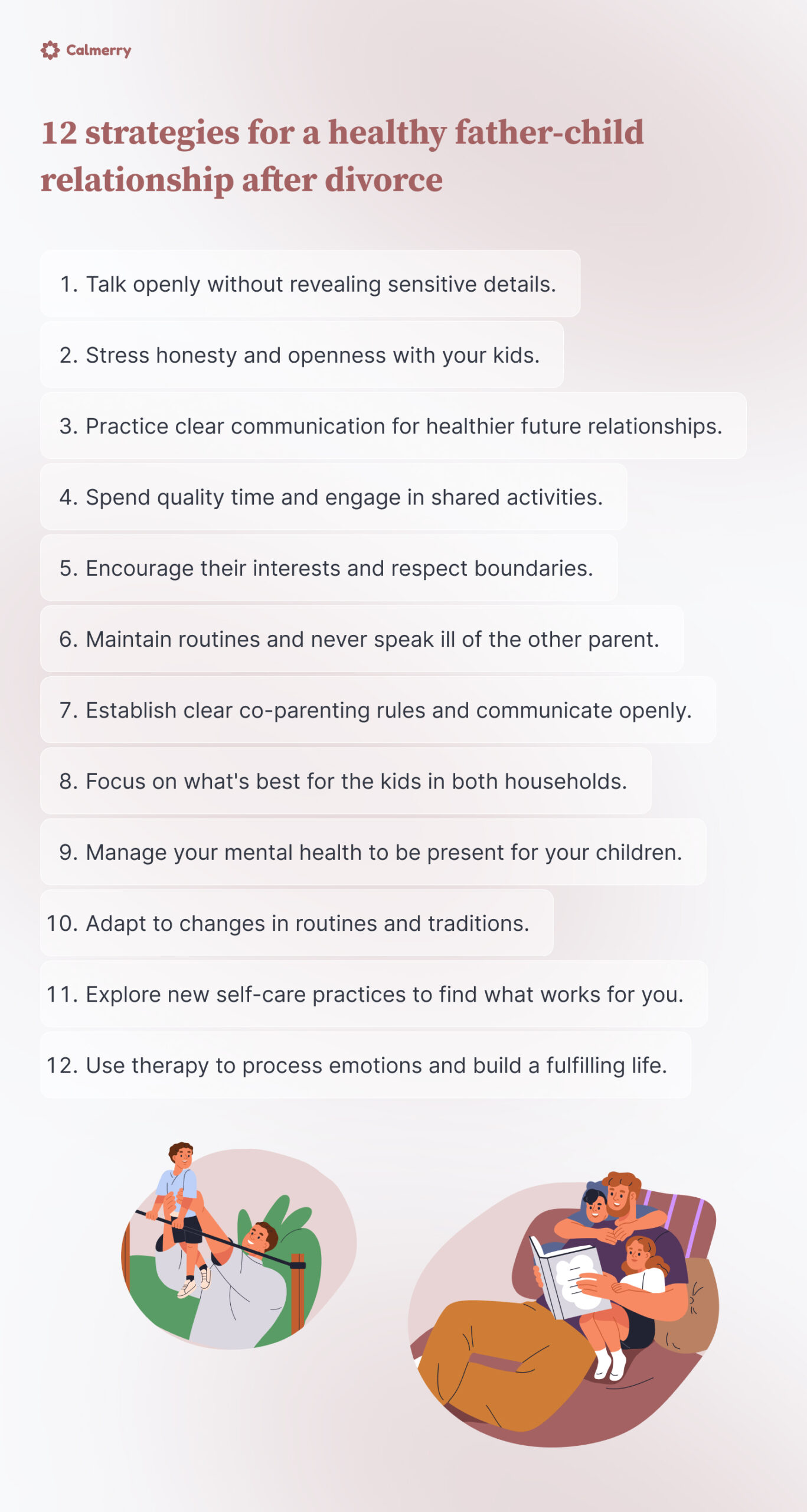 12 strategies for a healthy father-child relationship after divorce
Talk openly without revealing sensitive details.
Stress honesty and openness with your kids.
Practice clear communication for healthier future relationships.
Spend quality time and engage in shared activities.
Encourage their interests and respect boundaries.
Maintain routines and never speak ill of the other parent.
Establish clear co-parenting rules and communicate openly.
Focus on what's best for the kids in both households.
Manage your mental health to be present for your children.
Adapt to changes in routines and traditions.
Explore new self-care practices to find what works for you.
Use therapy to process emotions and build a fulfilling life.

