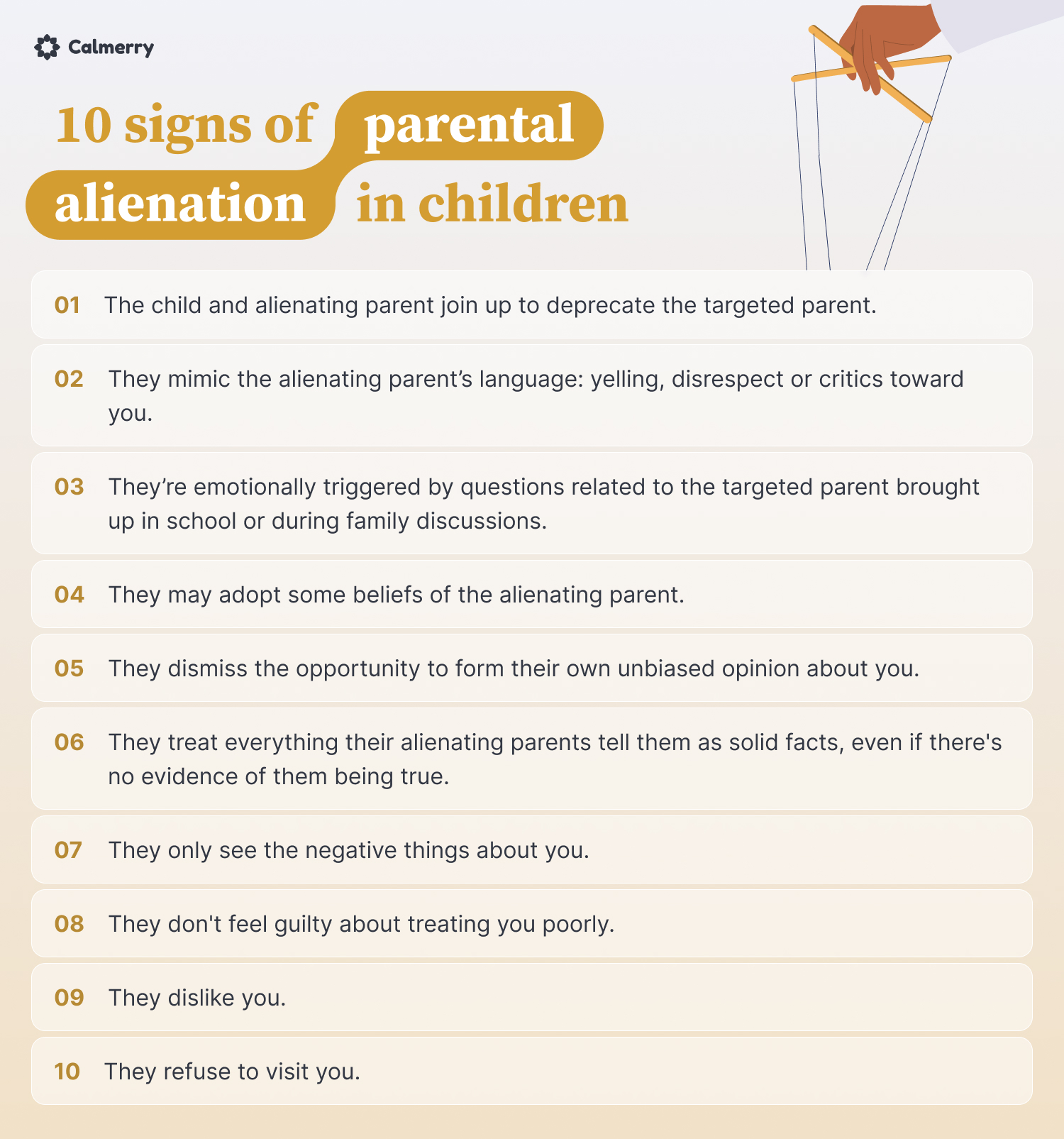 10 signs of parental alienation in children

They dislike you.
They mimic the alienating parent’s language: yelling, disrespect or critics toward you.
They refuse to visit you.
They may adopt some beliefs of the alienating parent.
They dismiss the opportunity to form their own unbiased opinion about you.
They treat everything their alienating parents tell them as solid facts, even if there's no evidence of them being true.
They only see the negative things about you.
They don't feel guilty about treating you poorly.
The child and alienating parent join up to deprecate the targeted parent.
They’re emotionally triggered by questions related to the targeted parent brought up in school or during family discussions.
