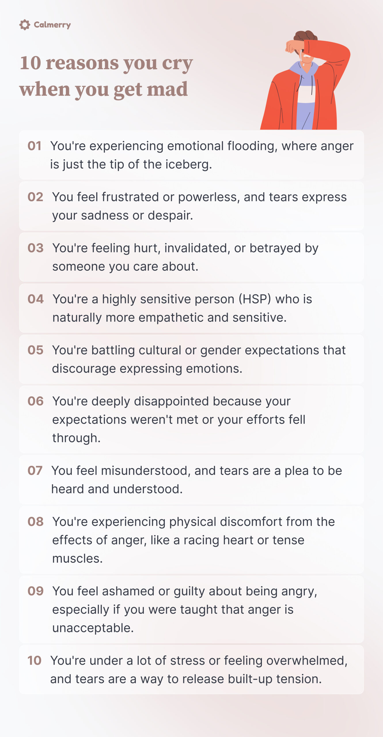 10 reasons you cry when you’re angry
You're experiencing emotional flooding, where anger is just the tip of the iceberg.
You feel frustrated or powerless, and tears express your sadness or despair.
You're feeling hurt, invalidated, or betrayed by someone you care about.
You're a highly sensitive person (HSP) who is naturally more empathetic and sensitive.
You're battling cultural or gender expectations that discourage expressing emotions.
You're deeply disappointed because your expectations weren't met or your efforts fell through.
You feel misunderstood, and tears are a plea to be heard and understood.
You're experiencing physical discomfort from the effects of anger, like a racing heart or tense muscles.
You feel ashamed or guilty about being angry, especially if you were taught that anger is unacceptable.
You're under a lot of stress or feeling overwhelmed, and tears are a way to release built-up tension.
