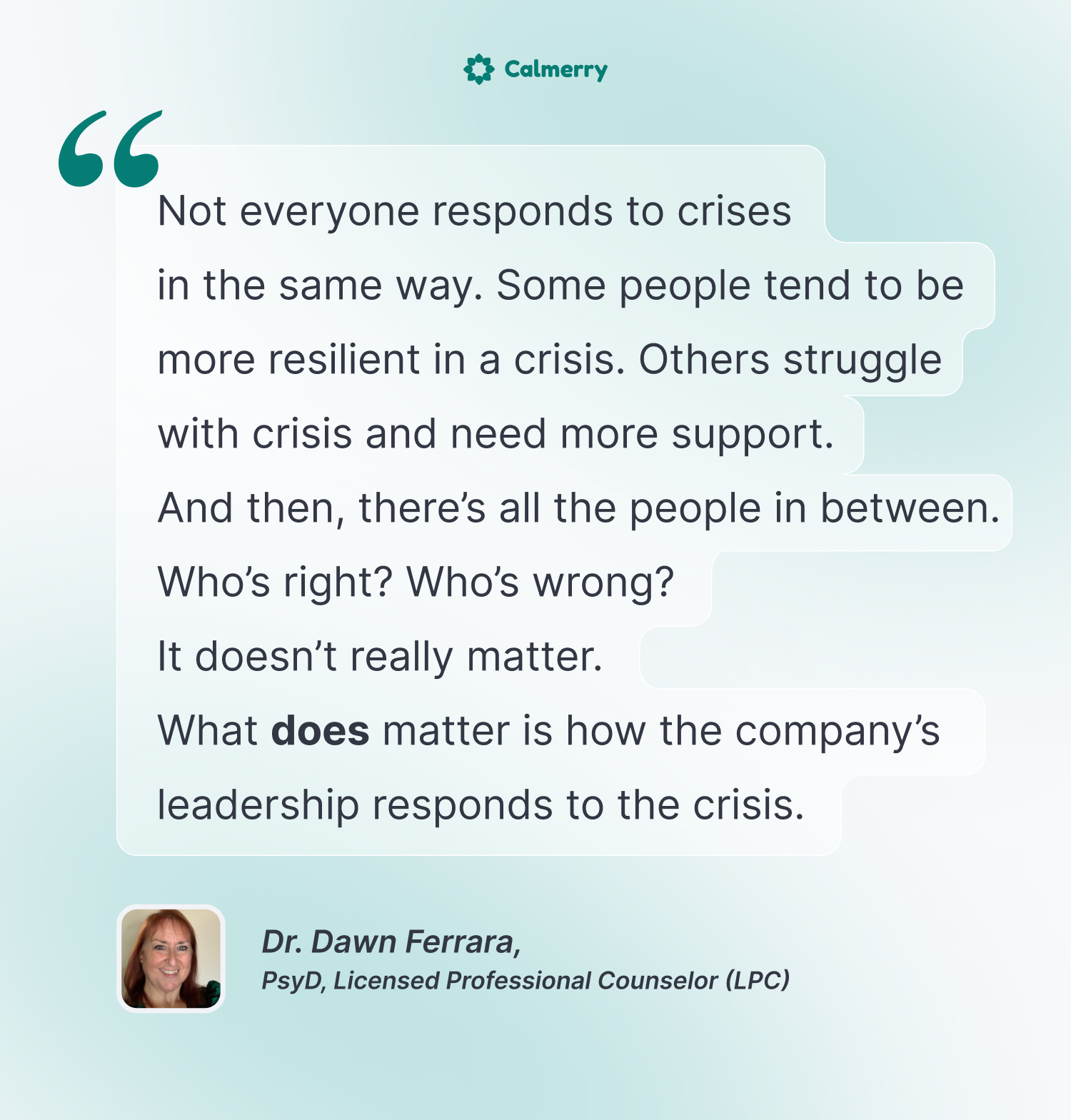 Not everyone responds to crises in the same way. Some people tend to be more resilient in a crisis. Others struggle with crisis and need more support. And then, there’s all the people in between. 
Who’s right? Who’s wrong? It doesn’t really matter.  
What does matter is how the company’s leadership responds to the crisis. 
Dr. Dawn Ferrara
PsyD, Licensed Professional Counselor (LPC)