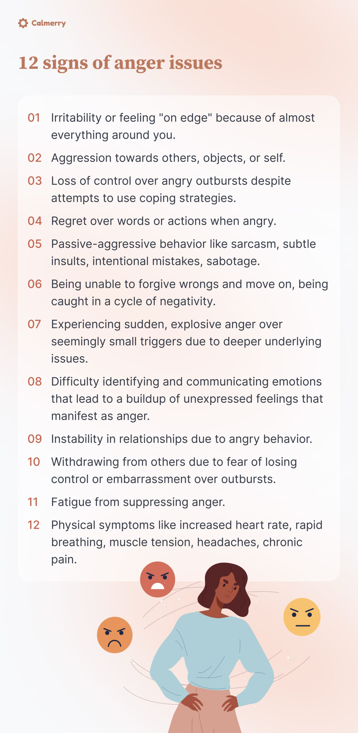12 signs of anger issues
Irritability or feeling "on edge" because of almost everything around you.
Aggression towards others, objects, or self. 
Loss of control over angry outbursts despite attempts to use coping strategies.
Regret over words or actions when angry. 
Passive-aggressive behavior like sarcasm, subtle insults, intentional mistakes, sabotage.
Being unable to forgive wrongs and move on, being caught in a cycle of negativity.
Experiencing sudden, explosive anger over seemingly small triggers due to deeper underlying issues.
Difficulty identifying and communicating emotions that lead to a buildup of unexpressed feelings that manifest as anger.
Instability in relationships due to angry behavior 
Withdrawing from others due to fear of losing control or embarrassment over outbursts.
Fatigue from suppressing anger.
Physical symptoms like increased heart rate, rapid breathing, muscle tension, headaches, chronic pain.