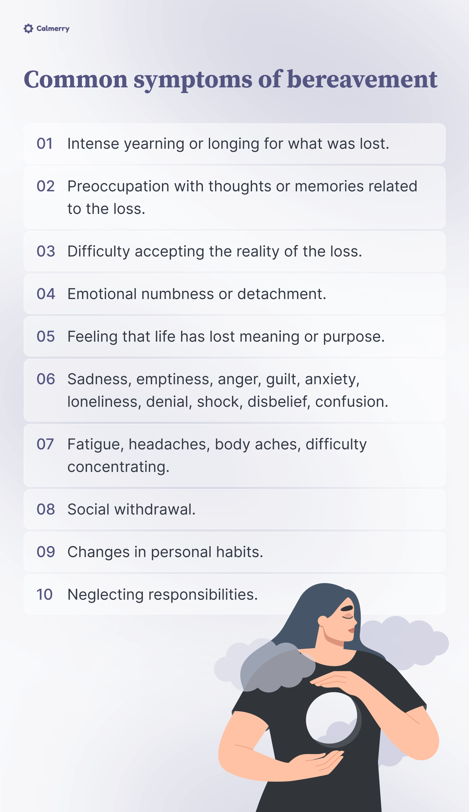 Common symptoms of bereavement
Intense yearning or longing for what was lost.
Preoccupation with thoughts or memories related to the loss.
Difficulty accepting the reality of the loss.
Emotional numbness or detachment.
Feeling that life has lost meaning or purpose.
Sadness, emptiness, anger, guilt, anxiety, loneliness, denial, shock, disbelief, confusion.
Fatigue, headaches, body aches, difficulty concentrating.
Social withdrawal.
Changes in personal habits.
Neglecting responsibilities.
