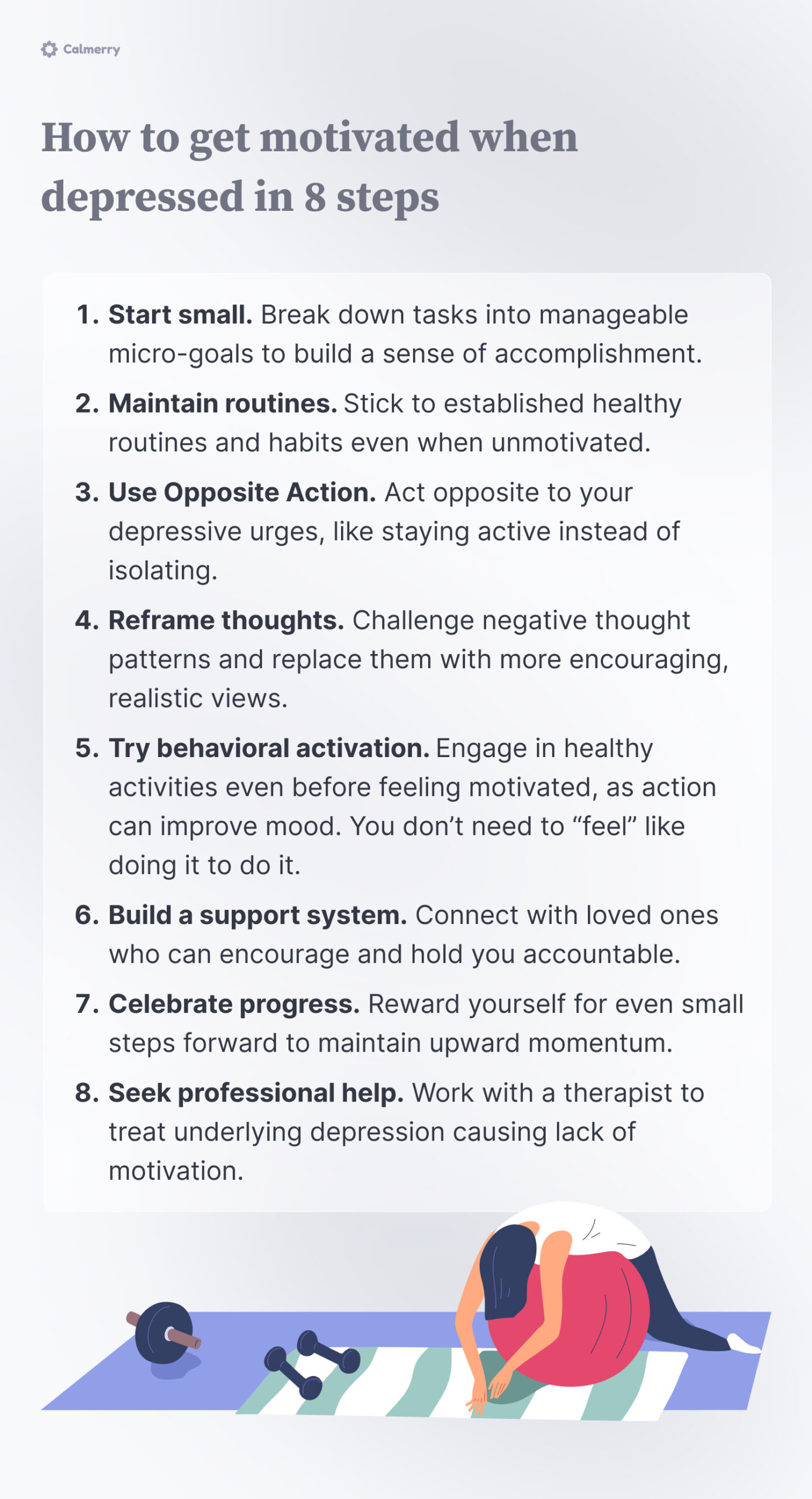 How to get motivated when depressed in 8 steps
Start small. Break down tasks into manageable micro-goals to build a sense of accomplishment.
Maintain routines. Stick to established healthy routines and habits even when unmotivated.
Use Opposite Action. Act opposite to your depressive urges, like staying active instead of isolating.
Reframe thoughts. Challenge negative thought patterns and replace them with more encouraging, realistic views.
Try behavioral activation. Engage in healthy activities even before feeling motivated, as action can improve mood. You don’t need to “feel” like doing it to do it.
Build a support system. Connect with loved ones who can encourage and hold you accountable.
Celebrate progress. Reward yourself for even small steps forward to maintain upward momentum.
Seek professional help. Work with a therapist to treat underlying depression causing lack of motivation.