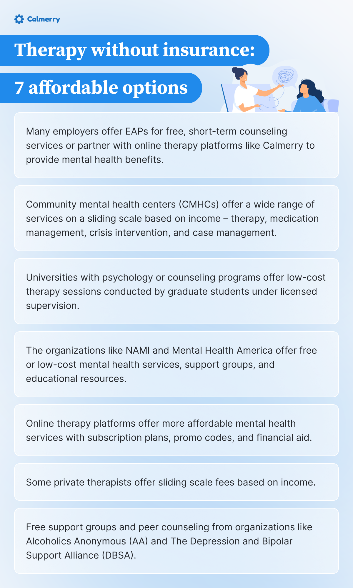 A Calmerry-branded infographic titled "Therapy without insurance: 7 affordable options." The graphic features an illustration of a therapist on a computer screen holding a tangled line, symbolizing thoughts or problems, which connects to a woman sitting on a chair, engaging in a therapy session. Below the title, the infographic lists seven affordable options for therapy without insurance:

Many employers offer EAPs for free, short-term counseling services or partner with online therapy platforms like Calmerry to provide mental health benefits.
Community mental health centers (CMHCs) offer a wide range of services on a sliding scale based on income – therapy, medication management, crisis intervention, and case management.
Universities with psychology or counseling programs offer low-cost therapy sessions conducted by graduate students under licensed supervision.
Organizations like NAMI and Mental Health America offer free or low-cost mental health services, support groups, and educational resources.
Online therapy platforms offer more affordable mental health services with subscription plans, promo codes, and financial aid.
Some private therapists offer sliding scale fees based on income.
Free support groups and peer counseling from organizations like Alcoholics Anonymous (AA) and The Depression and Bipolar Support Alliance (DBSA).