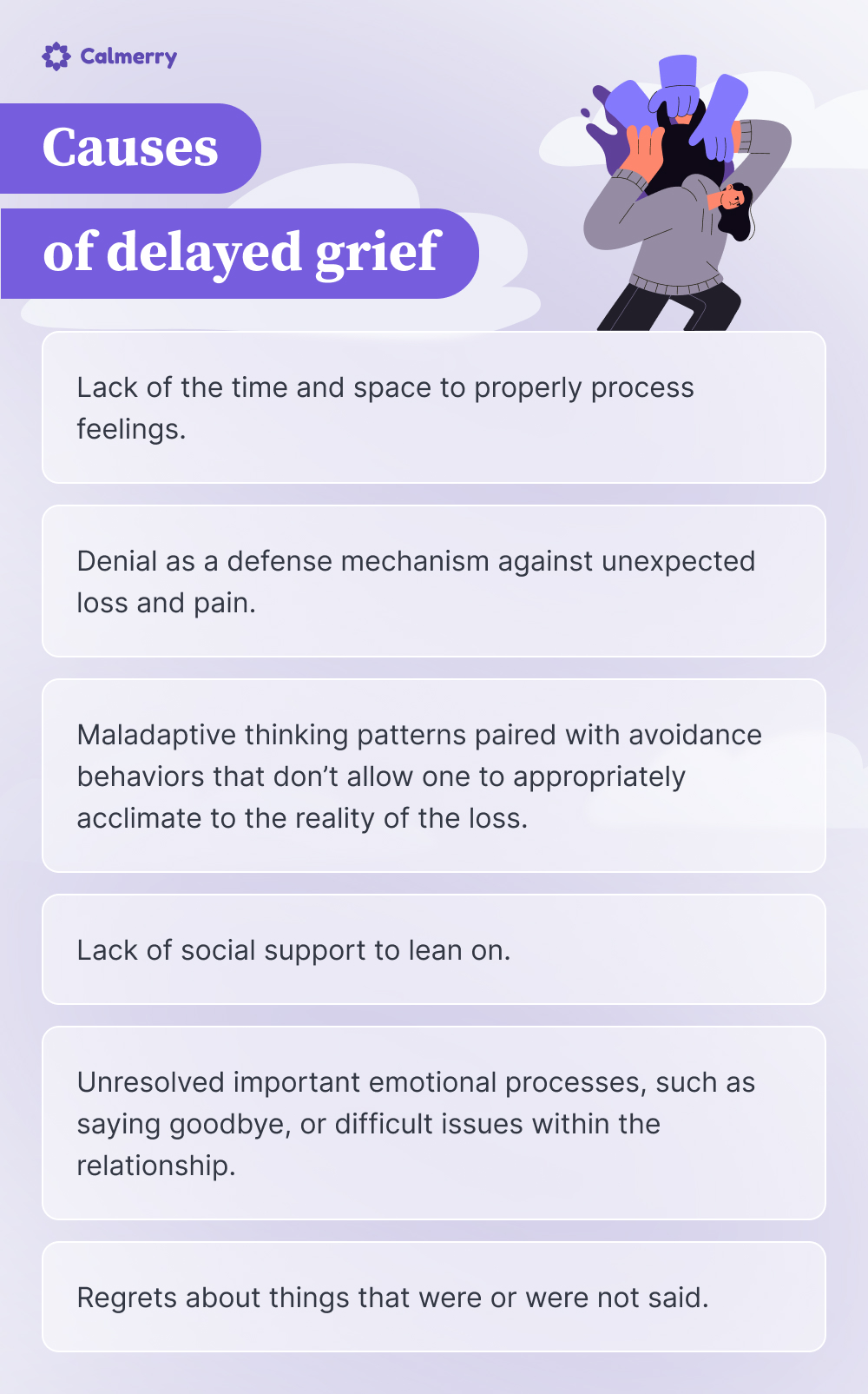 An infographic titled "Causes of delayed grief" by Calmerry. It lists six causes:

Lack of the time and space to properly process feelings.
Denial as a defense mechanism against unexpected loss and pain.
Maladaptive thinking patterns paired with avoidance behaviors that don't allow one to appropriately acclimate to the reality of the loss.
Lack of social support to lean on.
Unresolved important emotional processes, such as saying goodbye, or difficult issues within the relationship.
Regrets about things that were or were not said.

The image includes an illustration of a person overwhelmed by hands reaching towards them.