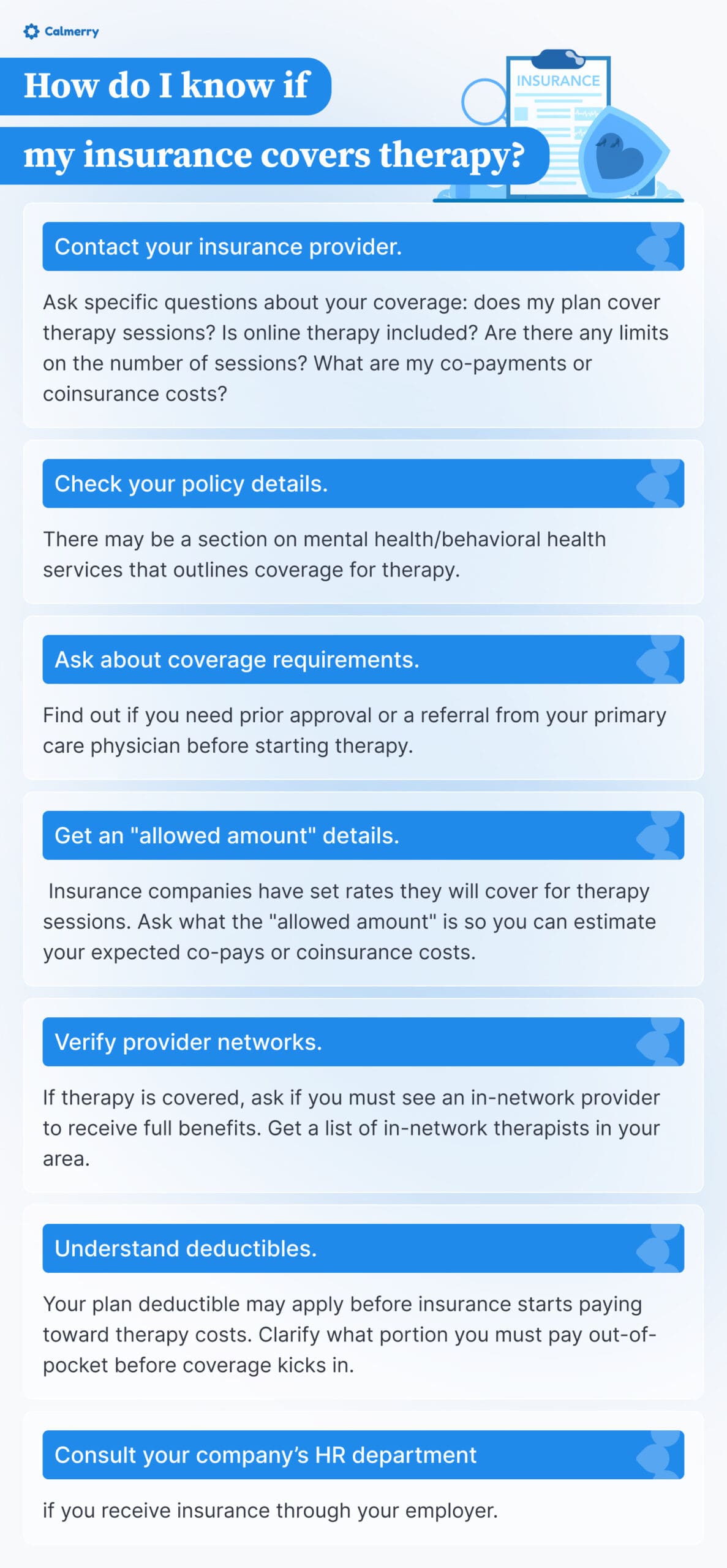 A Calmerry infographic titled "How do I know if my insurance covers therapy?" It includes the following steps: 1. Contact your insurance provider to ask specific questions about coverage. 2. Check your policy details for mental health services coverage. 3. Ask about coverage requirements such as prior approval or referral. 4. Get details on the "allowed amount" insurance will cover for therapy. 5. Verify provider networks to see if you must use an in-network provider. 6. Understand deductibles and clarify out-of-pocket costs before coverage starts. 7. Consult your company's HR department if insurance is through your employer. The infographic is decorated with blue elements and icons related to insurance and mental health.






