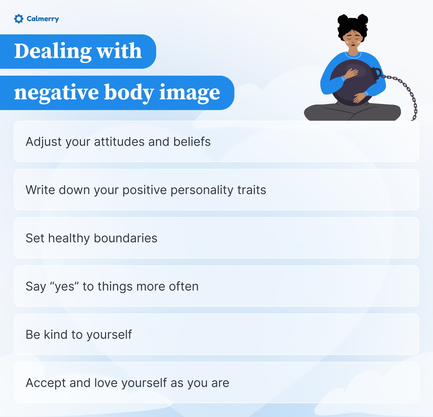 This image addresses strategies for dealing with negative body image. It features the Calmerry logo and a girl hugging a heavy ball chained to her, symbolizing the burden of poor self-image. The image lists six recommendations to combat negative body image:
Adjust your attitudes and beliefs
Write down your positive personality traits
Set healthy boundaries
Say "yes" to things more often
Be kind to yourself
Accept and love yourself as you are
These tips aim to help individuals shift their mindset and develop a healthier relationship with their body and self-perception. The illustration and advice underscore the challenges of negative body image while offering practical steps towards self-acceptance and positivity.